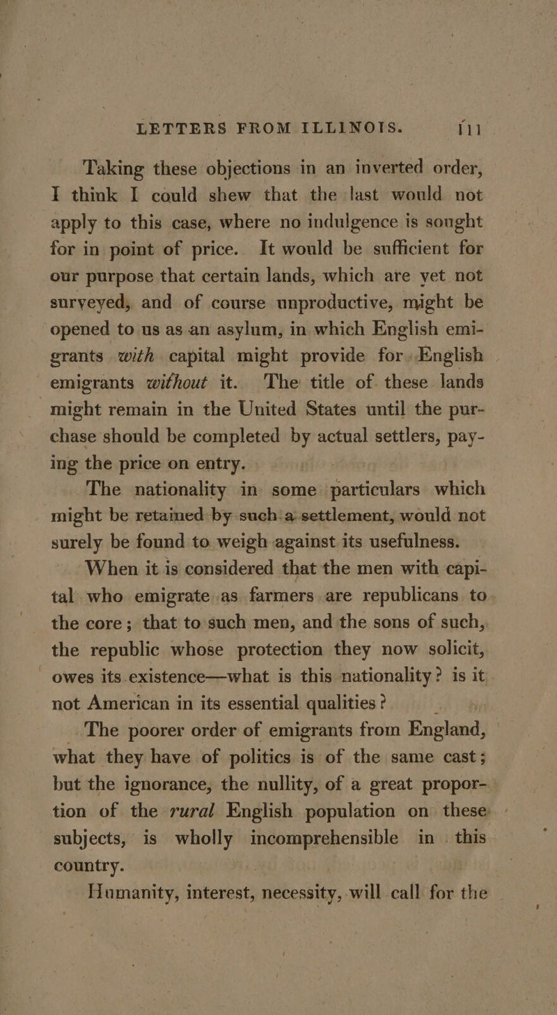 Taking these objections in an inverted order, I think I could shew that the last would not apply to this case, where no indulgence is sought for in point of price. It would be sufficient for our purpose that certain lands, which are yet not suryeyed, and of course unproductive, might be opened to us as an asylum, in which English emi- grants with capital might provide for.English — emigrants without it. The: title of. these lands might remain in the United States until the pur- chase should be completed by actual settlers, pay- ing the price on entry. The nationality in some particulars which might be retamed by such:a-settlement, would not surely be found to weigh against its usefulness. When it is considered that the men with capi- tal. who emigrate .as farmers are republicans to the core; that to such men, and the sons of such, the republic whose protection they now solicit, owes its.existence—what is this nationality? is it not American in its essential qualities ? The poorer order of emigrants from England, what they have of politics is of the same cast ; but the ignorance, the nullity, of a great propor-— tion of the rural English population on these subjects, is wholly incomprehensible in. this country. | Humanity, interest, necessity, will call for the _