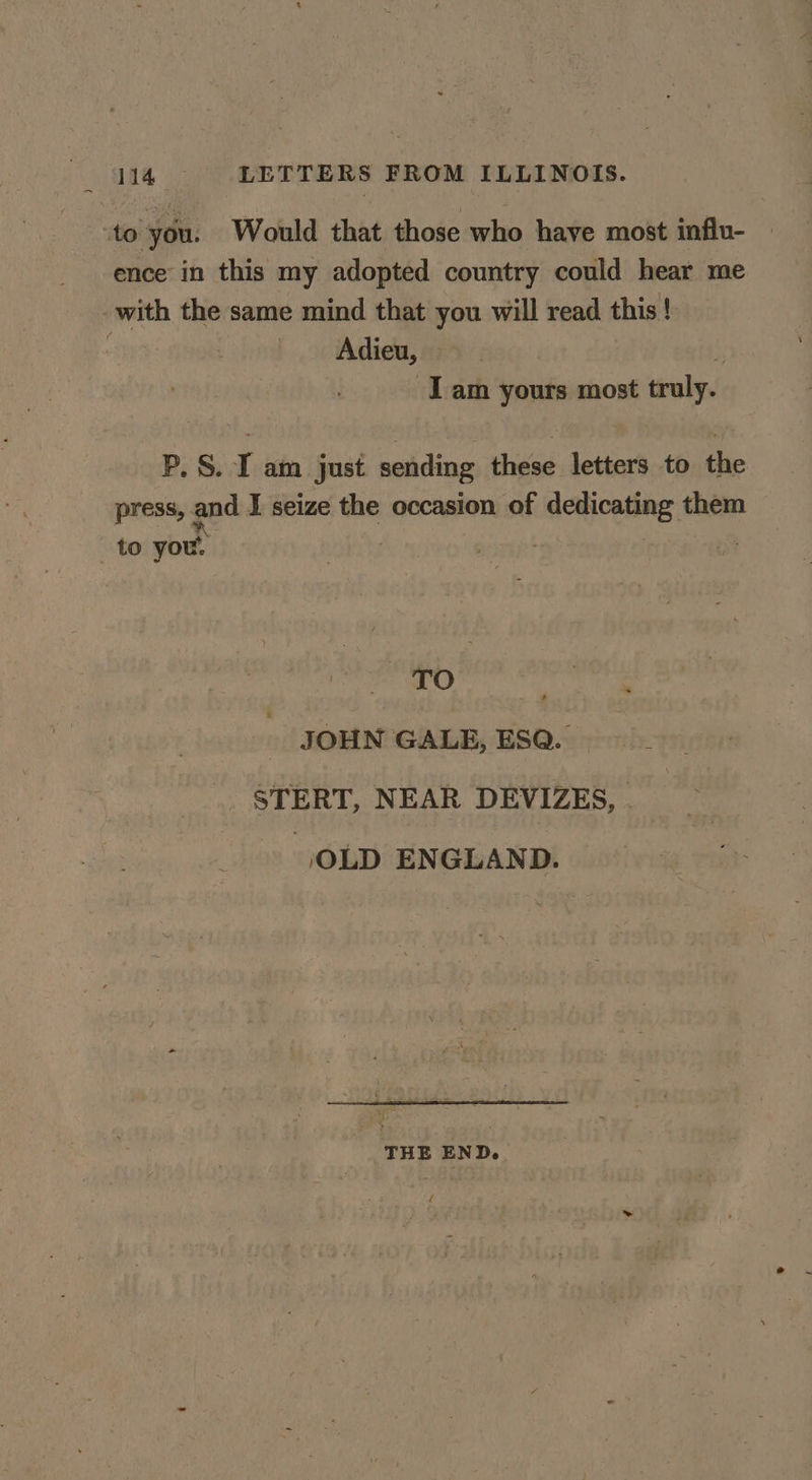 to you. Would that those who have most influ- ence’ in this my adopted country could hear me with the same mind that you will read this ! Adieu, Tam yours most truly. P, S. I am just sending these letters to the press, and I seize the occasion of dedicating them to you. xO y JOHN GALE, ESQ. STERT, NEAR DEVIZES, . _» ,OLD ENGLAND. THE END. k