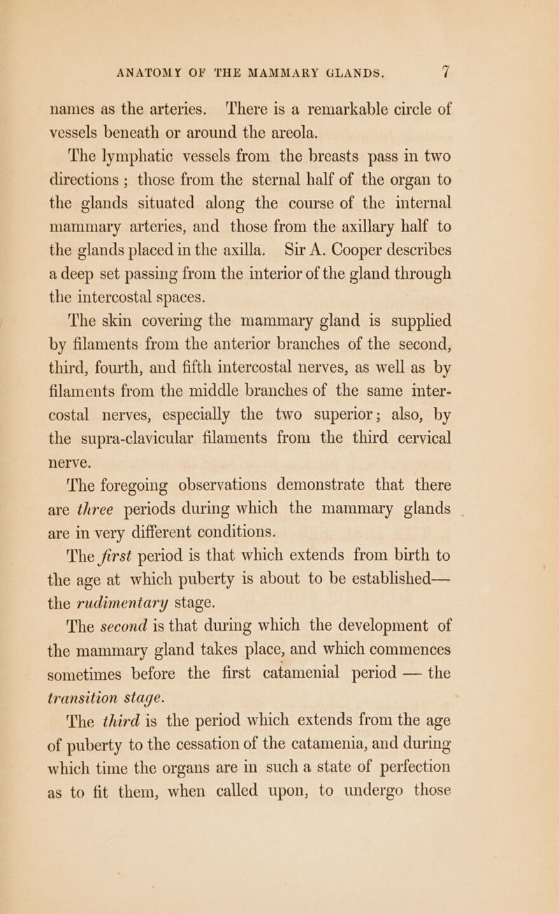 names as the arteries. ‘There is a remarkable circle of vessels beneath or around the areola. ‘The lymphatic vessels from the breasts pass in two directions ; those from the sternal half of the organ to the glands situated along the course of the internal mammary arteries, and those from the axillary half to the glands placed in the axilla. Sir A. Cooper describes a deep set passing from the interior of the gland through the intercostal spaces. The skin covering the mammary gland is supplied by filaments from the anterior branches of the second, third, fourth, and fifth intercostal nerves, as well as by filaments from the middle branches of the same inter- costal nerves, especially the two superior; also, by the supra-clavicular filaments from the third cervical nerve. The foregoing observations demonstrate that there are three periods during which the mammary glands | are in very different conditions. The first period is that which extends from birth to the age at which puberty is about to be established— the rudimentary stage. The second is that during which the development of the mammary gland takes place, and which commences sometimes before the first catamenial period — the transition stage. The third is the period which extends from the age of puberty to the cessation of the catamenia, and during which time the organs are in such a state of perfection as to fit them, when called upon, to undergo those