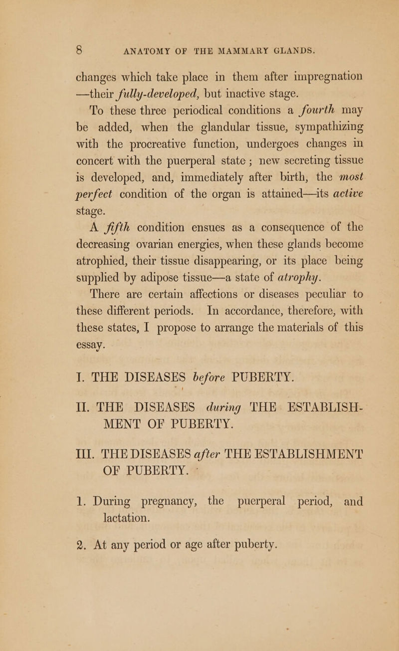 changes which take place in them after impregnation —their fully-developed, but inactive stage. To these three periodical conditions a fourth may be added, when the glandular tissue, sympathizing with the procreative function, undergoes changes in concert with the puerperal state ; new secreting tissue is developed, and, immediately after birth, the most perfect condition of the organ is attained—its active stage. A fifth condition ensues as a consequence of the decreasing ovarian energies, when these glands become atrophied, their tissue disappearing, or its place being supplied by adipose tissue—a state of atrophy. There are certain affections or diseases peculiar to these different periods. In accordance, therefore, with these states, I propose to arrange the materials of this essay. 1. THE DISEASES before PUBERTY. Il. THE DISEASES during THE ESTABLISH- MENT OF PUBERTY. II. THE DISEASES after THE ESTABLISHMENT OF PUBERTY. © 1. During pregnancy, the puerperal period, and lactation. 2. At any period or age after puberty.