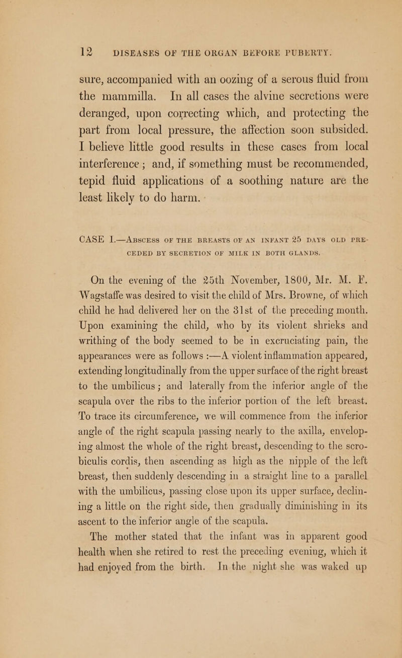 sure, accompanied with an oozing of a serous fluid from the mammilla. In all cases the alvine secretions were deranged, upon correcting which, and protecting the part from local pressure, the affection soon subsided. I believe little good results in these cases from local interference ; and, if something must be recommended, tepid fluid applications of a soothing nature are the least likely to do harm. CASE J.—ABscrEss oF THE BREASTS OF AN INFANT 25 DAYS OLD PRE- CEDED BY SECRETION OF MILK IN BOTH GLANDS. On the evening of the 25th November, 1800, Mr. M. F. Wagstaffe was desired to visit the child of Mrs. Browne, of which child he had delivered her on the 31st of the preceding month. Upon examining the child, who by its violent shrieks and writhing of the body seemed to be in excruciating pain, the appearances were as follows :—A violent inflammation appeared, extending longitudinally from the upper surface of the right breast to the umbilicus; and laterally from the inferior angle of the scapula over the ribs to the inferior portion of the left breast. To trace its circumference, we will commence from the inferior angle of the right scapula passing nearly to the axilla, envelop- ing almost the whole of the right breast, descending to the scro- biculis cordis, then ascending as high as the nipple of the left breast, then suddenly descending in a straight line to a parallel with the umbilicus, passing close upon its upper surface, declin- ing a little on the right side, then gradually diminishing in its ascent to the inferior angle of the scapula. The mother stated that the infant was in apparent good health when she retired to rest the preceding evening, which it had enjoyed from the birth. In the night she was waked up