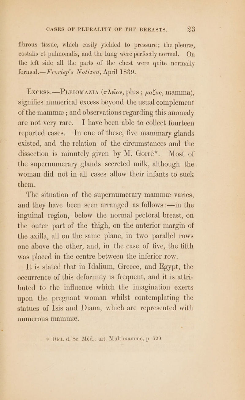 CASES OF PLURALITY OF THE BREASTS. 28 fibrous tissue, which easily yielded to pressure; the pleure, costalis et pulmonalis, and the lung were perfectly normal. On the left side all the parts of the chest were quite normally formed.— F'roriep’s Notizen, Apnil 1839. Excuss.—Piuiomazia (wXstor, plus ; waZoc, mamma), signifies numerical excess beyond the usual complement of the mammee ; and observations regarding this anomaly are not very rare. I have been able to collect fourteen reported cases. In one of these, five mammary glands existed, and the relation of the circumstances and the dissection is mmutely given by M. Gorre*. Most of the supernumerary glands secreted milk, although the. woman did not in all cases allow their infants to suck them. The situation of the supernumerary mamme varies, and they have been seen arranged as follows :—in the inguinal region, below the normal pectoral breast, on the outer part of the thigh, on the anterior margin of the axilla, all on the same plane, in two parallel rows one above the other, and, in the case of five, the fifth was placed in the centre between the inferior row. It is stated that in Idalium, Greece, and Egypt, the occurrence of this deformity is frequent, and it is attri- buted to the influence which the imagination exerts upon the pregnant woman whilst contemplating the statues of Isis and Diana, which are represented with numerous Mamma. * Dict. d. Sc. Méd.: art. Multimamme, p 529.