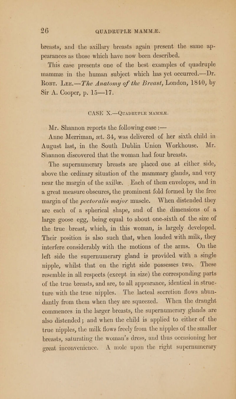 breasts, and the axillary breasts again present the same ap- pearances as those which have now been described. This case presents one of the best examples of quadruple mammz in the human subject which has yet occurred—Dr. Rosr. Luv.—The Anatomy of the Breast, London, 1840, by Sir A. Cooper, p. 15—17. CASE X.—QvUADRUPLE MAMMZ. Mr. Shannon reports the following case :— Anne Merriman, eet. 34, was delivered of her sixth child in August last, in the South Dublin Union Workhouse. Mr. Shannon discovered that the woman had four breasts. The supernumerary breasts are placed oue at either side, above the ordinary situation of the mammary glands, and very near the margin of the axilla. Hach of them envelopes, and in a great measure obscures, the prominent fold formed by the free margin of the pectoralis major muscle. When distended they are each of a spherical shape, and of the dimensions of a large goose egg, being equal to about one-sixth of the size of the true breast, which, in this woman, is largely developed. Their position is also such that, when loaded with milk, they interfere considerably with the motions of the arms. On the left side the supernumerary gland is provided with a single nipple, whilst that on the right side possesses two. ‘These resemble in all respects (except in size) the corresponding parts of the true breasts, and are, to all appearance, identical in struc- ture with the true nipples. The lacteal secretion flows abun- dantly from them when they are squeezed. When the draught commences in the larger breasts, the supernumerary glands are also distended; and when the child is applied to either of the true nipples, the milk flows freely from the nipples of the smaller breasts, saturating the woman’s dress, and thus oceasioning her great inconvenience. A mole upon the right supernumerary