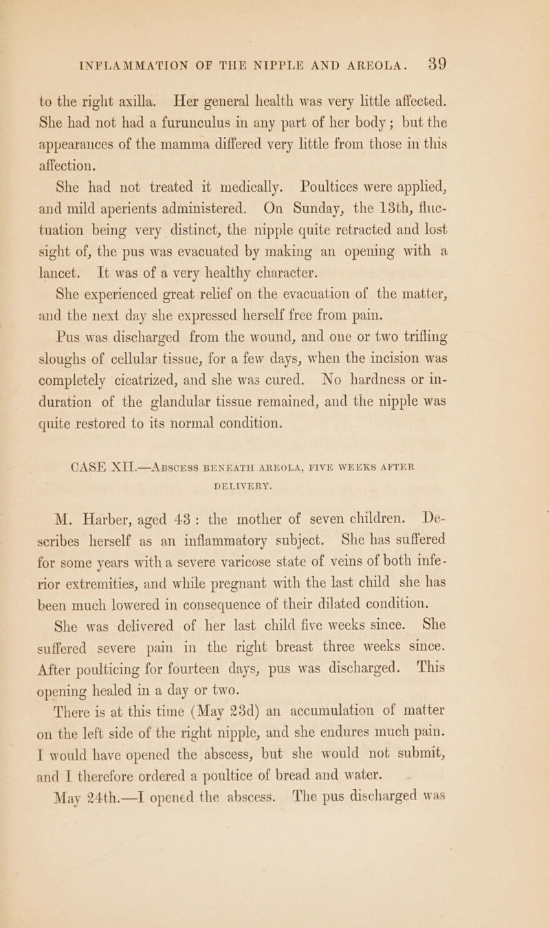 to the right axilla. Her general health was very little affected. She had not had a furunculus in any part of her body; but the appearances of the mamma differed very little from those in this affection. She had not treated it medically. Poultices were applied, and mild aperients administered. On Sunday, the 18th, fluc- tuation being very distinct, the nipple quite retracted and lost sight of, the pus was evacuated by making an opening with a lancet. It was of a very healthy character. She experienced great relief on the evacuation of the matter, and the next day she expressed herself free from pain. Pus was discharged from the wound, and one or two trifling sloughs of cellular tissue, for a few days, when the incision was completely cicatrized, and she was cured. No hardness or in- duration of the glandular tissue remained, and the nipple was quite restored to its normal condition. CASE XII.—Asscrss BENEATH AREOLA, FIVE WEEKS AFTER DELIVERY. M. Harber, aged 43: the mother of seven children. De- scribes herself as an inflammatory subject. She has suffered for some years witha severe varicose state of veins of both infe- rior extremities, and while pregnant with the last child she has been much lowered in consequence of their dilated condition. She was delivered of her last child five weeks since. She suffered severe pain in the right breast three weeks since. After poulticing for fourteen days, pus was discharged. This opening healed in a day or two. There is at this time (May 23d) an accumulation of matter on the left side of the right nipple, and she endures much pain. I would have opened the abscess, but she would not submit, and I therefore ordered a poultice of bread and water. May 24th.—I opened the abscess. The pus discharged was