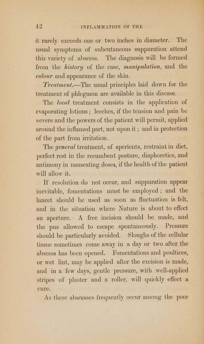 it rarely exceeds one or two inches in diameter. The usual symptoms of subcutaneous suppuration attend this variety of abscess. The diagnosis will be formed from the history of the case, manipulation, and the colour and appearance of the skin. Treatment.—The usual principles laid down for the treatment of phlegmon are available in this discase. The local treatment consists m the application of evaporating lotions; leeches, if the tension and pain be severe and the powers of the patient will permit, applied around the inflamed part, not upon it ; and in protection of the part from irritation. The general treatment, of aperients, restraint in diet, perfect rest in the recumbent posture, diaphoretics, and antimony in nauseating doses, if the health of the patient will allow it. If resolution do not occur, and suppuration appear inevitable, fomentations must be employed ; and the lancet should be used as soon as fluctuation is felt, and in the situation where Nature is about to effect an aperture. A free incision should be made, and the pus allowed to escape spontaneously. Pressure should be particularly avoided. Sloughs of the cellular tissue sometimes come away in a day or two after the abscess has been opened. Fomentations and poultices, or wet lint, may be applied after the excision is made, and in a few days, gentle pressure, with well-applied stripes of plaster and a roller, will quickly effect a cure. As these abscesses frequently occur among the poor