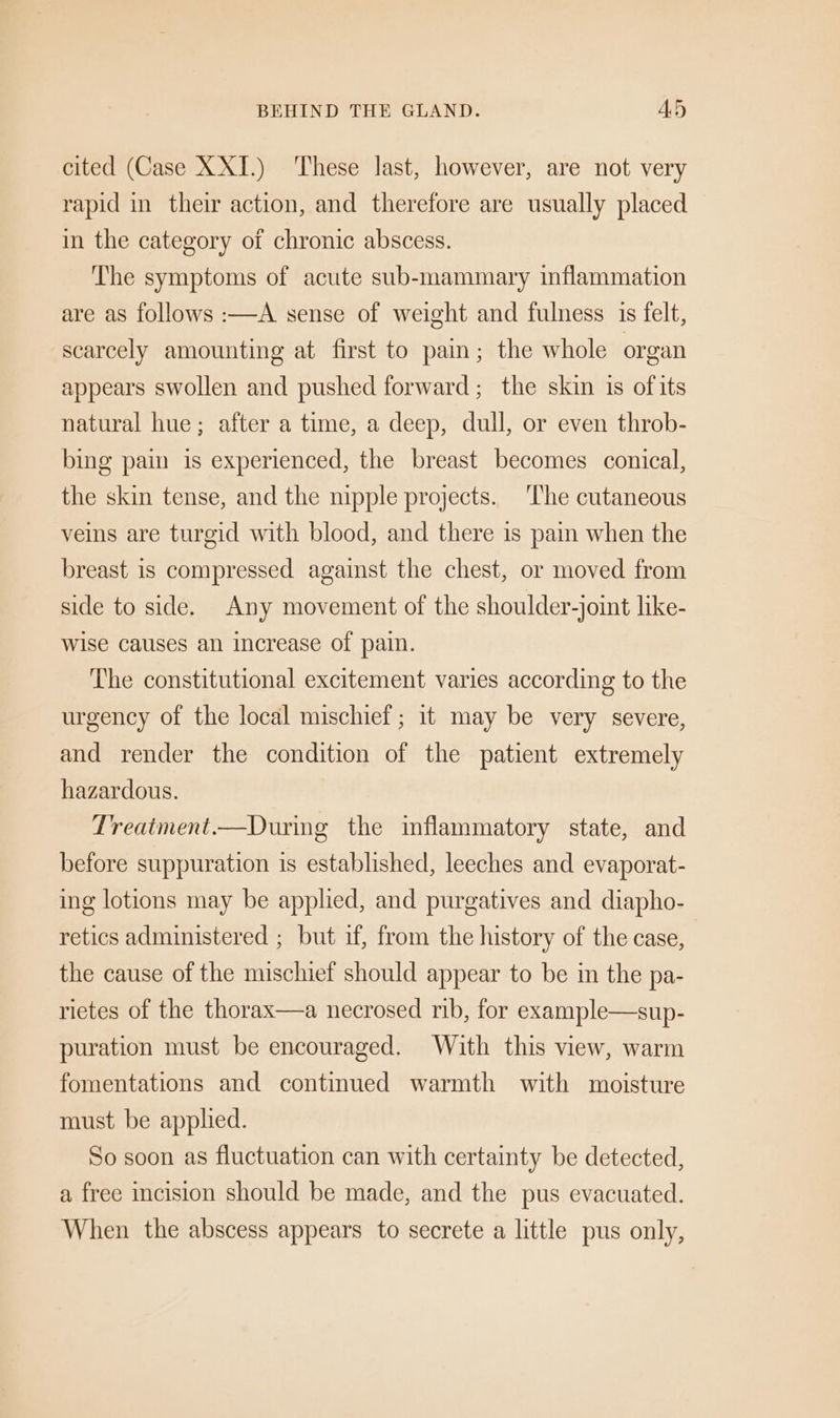 BEHIND THE GLAND. Ad cited (Case XXI.) These last, however, are not very rapid in their action, and therefore are usually placed in the category of chronic abscess. The symptoms of acute sub-mammary inflammation are as follows :—A sense of weight and fulness 1s felt, scarcely amounting at first to pain; the whole organ appears swollen and pushed forward; the skin is ofits natural hue; after a time, a deep, dull, or even throb- bing pain is experienced, the breast becomes conical, the skin tense, and the nipple projects. ‘The cutaneous veins are turgid with blood, and there 1s pain when the breast is compressed against the chest, or moved from side to side. Any movement of the shoulder-joint like- wise causes an increase of pain. The constitutional excitement varies according to the urgency of the local mischief; it may be very severe, and render the condition of the patient extremely hazardous. Treatment.—During the inflammatory state, and before suppuration is established, leeches and evaporat- ing lotions may be applied, and purgatives and diapho- retics administered ; but if, from the history of the case, the cause of the mischief should appear to be in the pa- rietes of the thorax—a necrosed rib, for example—sup- puration must be encouraged. With this view, warm fomentations and continued warmth with moisture must be applied. So soon as fluctuation can with certainty be detected, a free incision should be made, and the pus evacuated. When the abscess appears to secrete a little pus only,