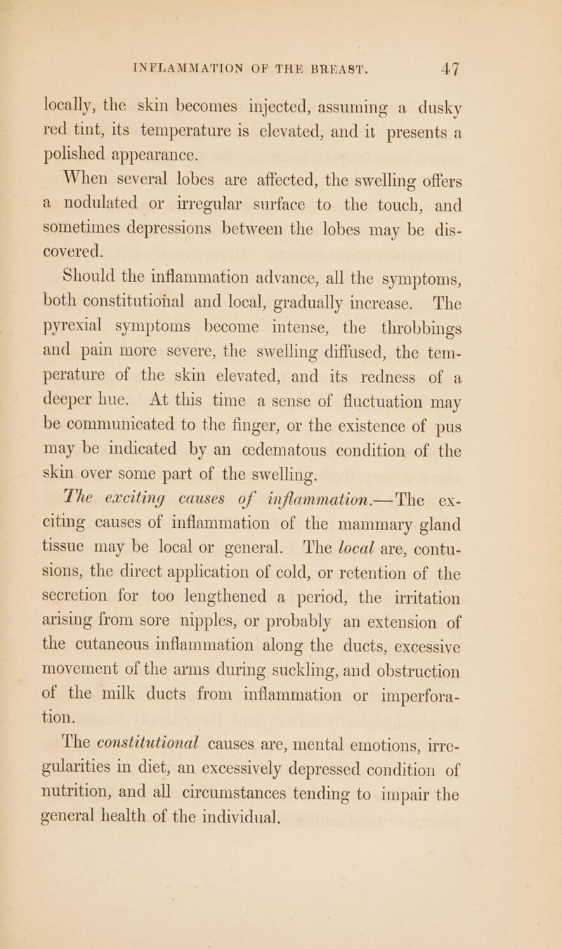 locally, the skin becomes injected, assuming a dusky red tint, its temperature is elevated, and it presents a polished appearance. When several lobes are affected, the swelling offers a nodulated or irregular surface to the touch, and sometimes depressions between the lobes may be dis- covered. Should the inflammation advance, all the symptoms, both constitutional and local, gradually increase. The pyrexial symptoms become intense, the throbbings and pain more severe, the swelling diffused, the tem- perature of the skin elevated, and its redness of a deeper hue. At this time a sense of fluctuation may be communicated to the finger, or the existence of pus may be indicated by an cedematous condition of the skin over some part of the swelling. The exciting causes of inflammation—'The ex- citing causes of inflammation of the mammary gland tissue may be local or general. The local are, contu- sions, the direct application of cold, or retention of the secretion for too lengthened a period, the irritation arising from sore nipples, or probably an extension of the cutaneous inflammation along the ducts, excessive movement of the arms during suckling, and obstruction of the milk ducts from inflammation or imperfora- tion. The constitutional causes are, mental emotions, irre- gularities in diet, an excessively depressed condition of nutrition, and all circumstances tending to impair the general health of the individual.