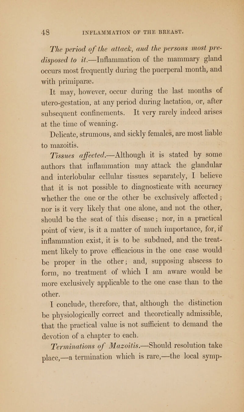 The period of the attack, and the persons most pre- disposed to it_—Inflammation of the mammary gland occurs most frequently during the puerperal month, and with primipare. It may, however, occur during the last months of utero-gestation, at any period during lactation, or, after subsequent confinements. It very rarely indeed arises at the time of weaning. Delicate, strumous, and sickly females, are most liable to mazoitis. Tissues affected—Although it is stated by some authors that inflammation may attack the glandular aud interlobular cellular tissues separately, I believe that it is not possible to diagnosticate with accuracy whether the one or the other be exclusively affected ; nor is it very likely that one alone, and not the other, should be the seat of this disease; nor, in a practical point of view, is 1t a matter of much importance, for, if inflammation exist, it is to be subdued, and the treat- ment likely to prove efficacious in the one case would be proper in the other; and, supposing abscess to form, no treatment of which I am aware would be more exclusively applicable to the one case than to the other. I conclude, therefore, that, although the distinction be physiologically correct and theoretically admissible, that the practical value is not sufficient to demand the devotion of a chapter to each. Terminations of Mazoitis.—Should resolution take place,—a termination which is rare,—the local symp-