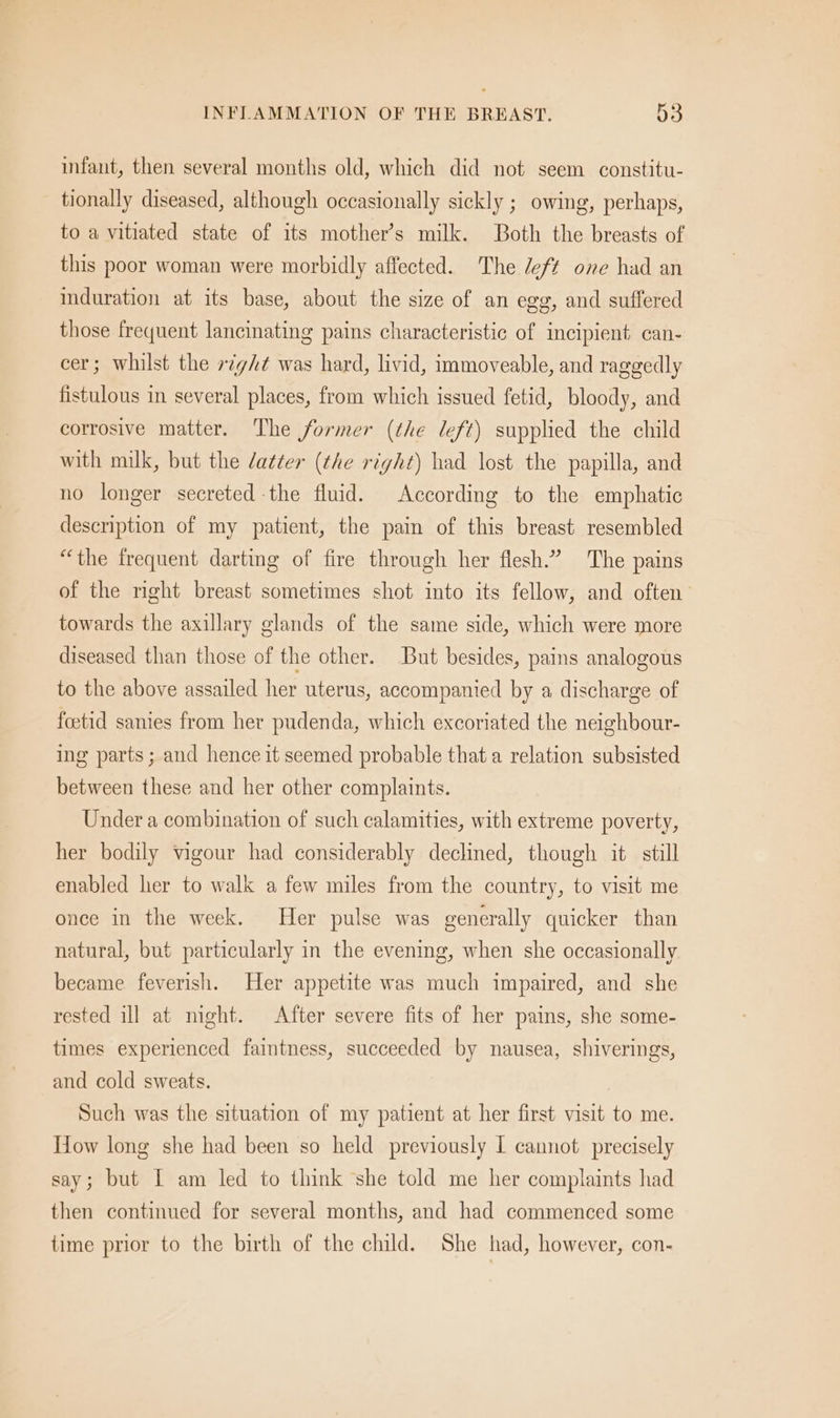 infant, then several months old, which did not seem constitu- tionally diseased, although occasionally sickly ; owing, perhaps, to a vitiated state of its mother’s milk. Both the breasts of this poor woman were morbidly affected. The Jeff one had an induration at its base, about the size of an egg, and suffered those frequent lancinating pains characteristic of incipient can- cer; whilst the »¢gA¢ was hard, livid, immoveable, and raggedly fistulous in several places, from which issued fetid, bloody, and corrosive matter. The former (the left) supplied the child with milk, but the datter (the right) had lost the papilla, and no longer secreted the fluid. According to the emphatic description of my patient, the pain of this breast resembled “the frequent darting of fire through her flesh.” The pains of the right breast sometimes shot into its fellow, and often towards the axillary glands of the same side, which were more diseased than those of the other. But besides, pains analogous to the above assailed her uterus, accompanied by a discharge of foetid sanies from her pudenda, which excoriated the neighbour- ing parts ; and hence it seemed probable that a relation subsisted between these and her other complaints. Under a combination of such calamities, with extreme poverty, her bodily vigour had considerably dechned, though it. still enabled her to walk a few miles from the country, to visit me once in the week. Her pulse was generally quicker than natural, but particularly in the evening, when she occasionally became feverish. Her appetite was much impaired, and she rested ill at night. After severe fits of her pains, she some- times experienced faintness, succeeded by nausea, shiverings, and cold sweats. Such was the situation of my patient at her first visit to me. Tow long she had been so held previously I cannot precisely say; but IL am led to think she told me her complaints had then continued for several months, and had commenced some time prior to the birth of the child. She had, however, con-