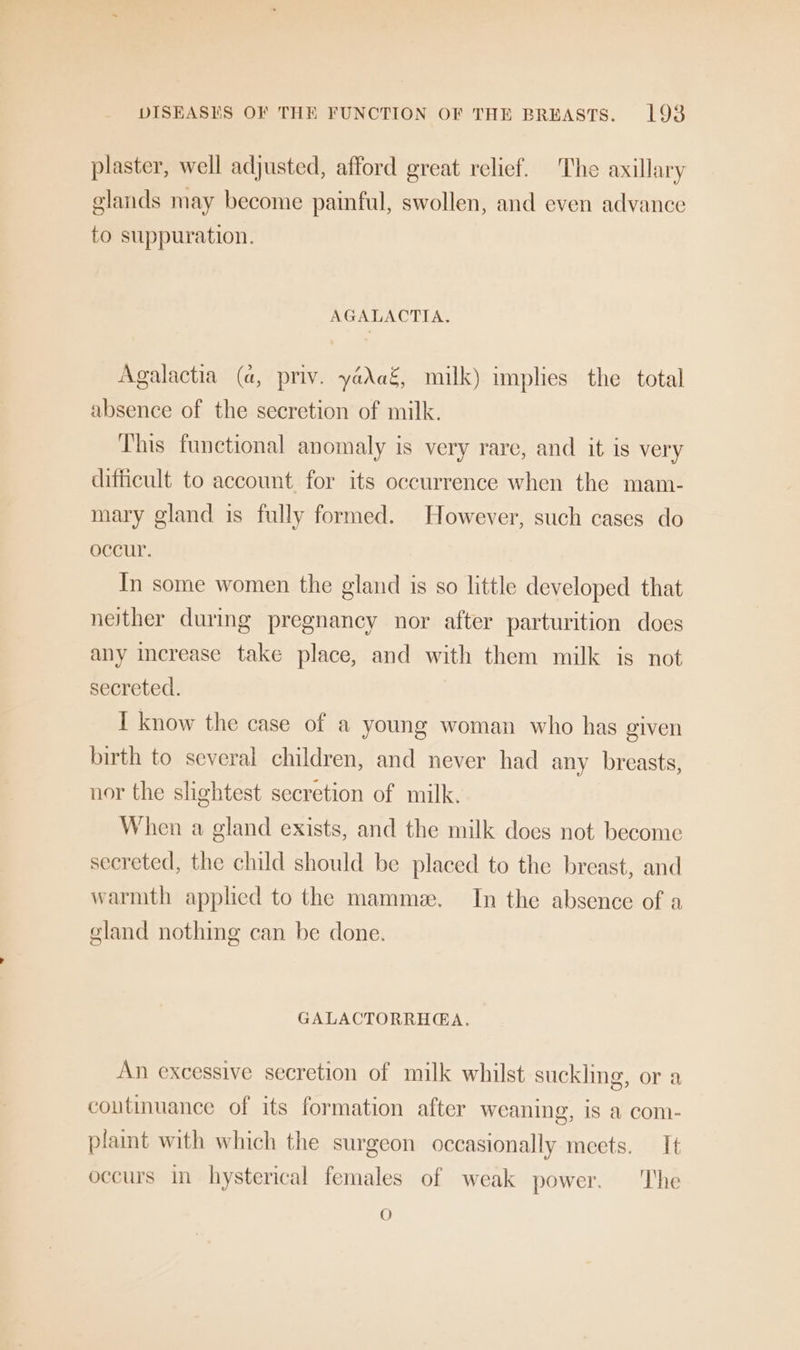 plaster, well adjusted, afford great relief. The axillary elands may become painful, swollen, and even advance to suppuration. AGALACTIA. Agalactia (a, priv. yaAaé,_ milk) implies the total absence of the secretion of milk. This functional anomaly is very rare, and it is very difficult to account for its occurrence when the mam- mary gland is fully formed. However, such cases do occur. In some women the gland is so little developed that neither during pregnancy nor after parturition does any increase take place, and with them milk is not secreted. I know the case of a young woman who has given birth to several children, and never had any breasts, nor the slightest secretion of milk. When a gland exists, and the milk does not become secreted, the child should be placed to the breast, and warmth applied to the mamme. In the absence of a gland nothing can be done. GALACTORRHGA. An excessive secretion of milk whilst suckling, or a continuance of its formation after weaning, is a com- plaint with which the surgeon occasionally meets. It occurs in hysterical females of weak power. The O