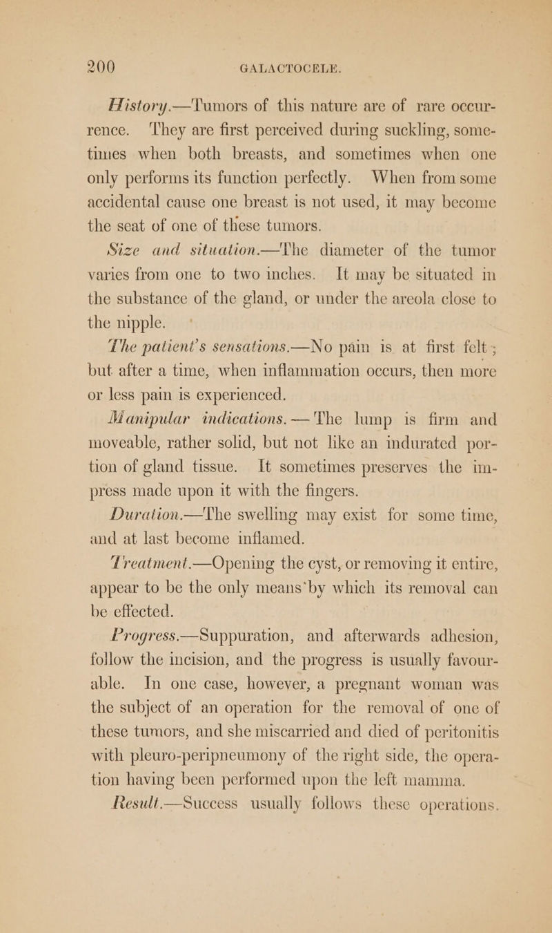 History —Tumors of this nature are of rare occur- rence. ‘They are first perceived during suckling, some- times when both breasts, and sometimes when one only performs its fanction perfectly. When from some accidental cause one breast is not used, it may become the seat of one of these tumors. Size and situation—The diameter of the tumor varies from one to two inches. It may be situated m the substance of the gland, or under the areola close to the nipple. The patient's sensations.—No pain is at first felt ; but after a time, when inflammation occurs, then more or less pain 1s experienced. Manipular indications. —'The lump is firm and moveable, rather solid, but not like an indurated por- tion of gland tissue. It sometimes preserves the im- press made upon it with the fingers. Duration.—The swelling may exist for some time, and at last become inflamed. 7Lreatment.—Opening the cyst, or removing it entire, appear to be the only means’ by which its removal can be effected. Progress.—Suppuration, and afterwards adhesion, follow the incision, and the progress is usually favour- able. In one case, however, a pregnant woman was the subject of an operation for the removal of one of these tumors, and she miscarried and died of peritonitis with pleuro-peripneumony of the right side, the opera- tion having been performed upon the left mamma. Result.—Success usually follows these operations.