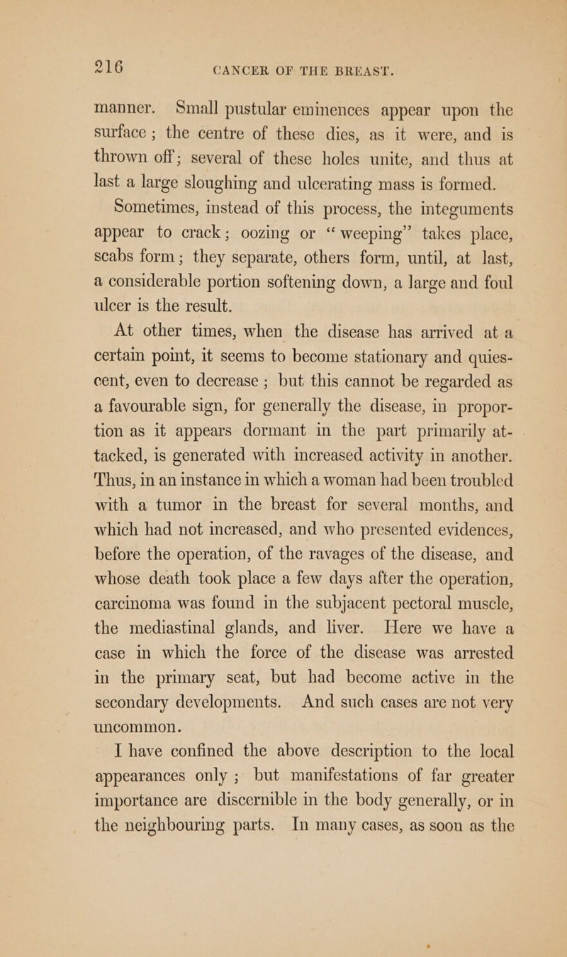 manner. Small pustular eminences appear upon the surface ; the centre of these dies, as it were, and is thrown off; several of these holes unite, and thus at last a large sloughing and ulcerating mass is formed. Sometimes, instead of this process, the integuments appear to crack; oozing or “ weeping” takes place, scabs form; they separate, others form, until, at last, a considerable portion softening down, a large and foul ulcer is the result. At other times, when the disease has arrived ata certain point, it seems to become stationary and quies- cent, even to decrease ; but this cannot be regarded as a favourable sign, for generally the disease, in propor- tion as it appears dormant in the part primarily at- tacked, is generated with increased activity in another. Thus, in an instance in which a woman had been troubled with a tumor in the breast for several months, and which had not increased, and who presented evidences, before the operation, of the ravages of the disease, and whose death took place a few days after the operation, carcinoma was found in the subjacent pectoral muscle, the mediastinal glands, and liver. Here we have a case in which the force of the disease was arrested in the primary seat, but had become active in the secondary developments. And such cases are not very uncommon. I have confined the above description to the local appearances only ; but manifestations of far greater importance are discernible in the body generally, or in the neighbourmg parts. In many cases, as soon as the