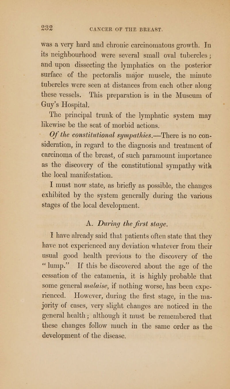 was a very hard and chronic carcinomatous growth. In its neighbourhood were several small oval tubercles ; and upon dissecting the lymphatics on the posterior surface of the pectoralis major muscle, the minute tubercles were seen at distances from each other along these vessels. ‘This preparation is in the Museum of Guy’s Hospital. The principal trunk of the lymphatic system may likewise be the seat of morbid actions. Of the constitutional sympathies.—There is no con- sideration, in regard to the diagnosis and treatment of carcinoma of the breast, of such paramount importance as the discovery of the constitutional sympathy with the local manifestation. I must now state, as briefly as possible, the changes exhibited by the system generally during the various stages of the local development. A. During the first stage. T have already said that patients often state that they have not experienced any deviation whatever from their usual good health previous to the discovery of the “lump.” If this be discovered about the age of the cessation of the catamenia, it 1s highly probable that some general malaise, if nothing worse, has been expe- rienced. However, during the first stage, in the ma- jority of cases, very slight changes are noticed in the general health; although it must be remembered that these changes follow much in the same order as the development of the disease.