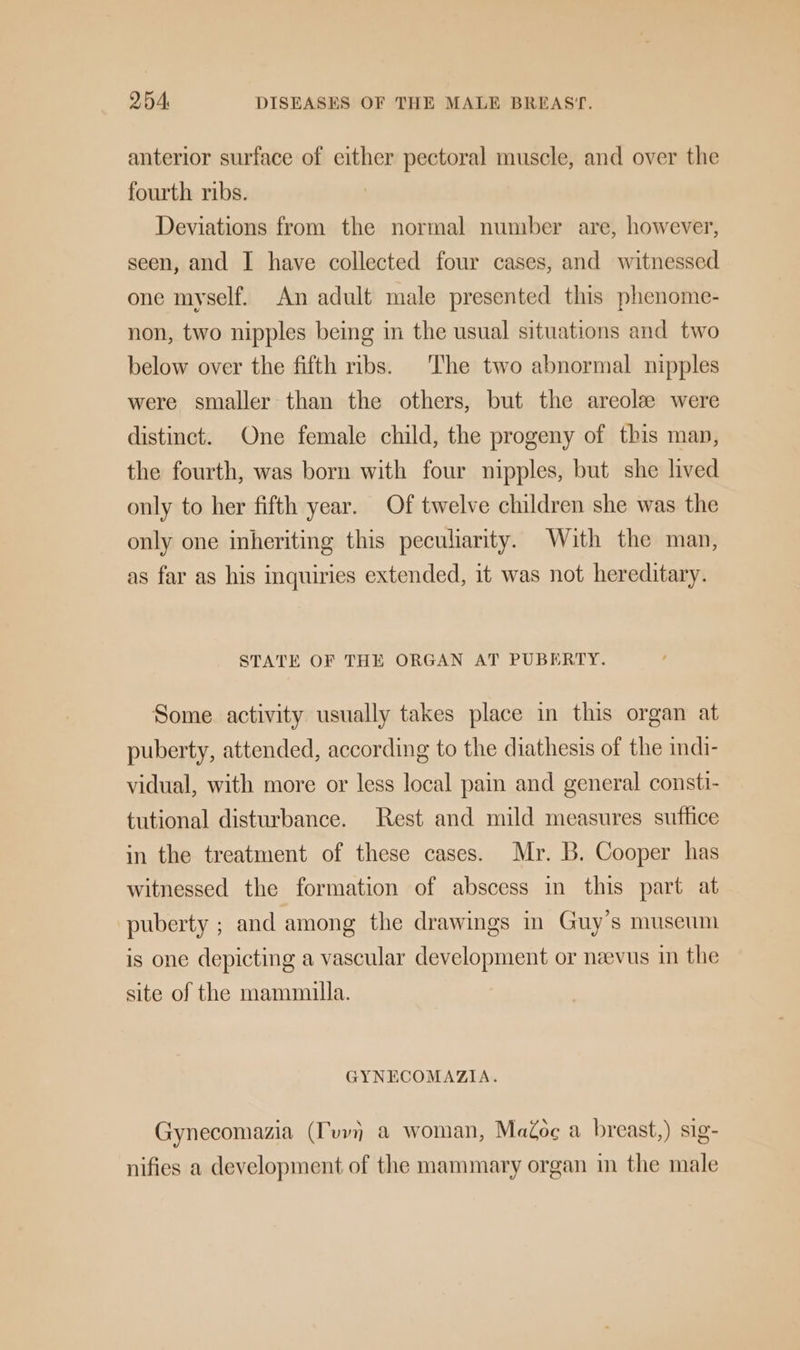 anterior surface of either pectoral muscle, and over the fourth ribs. Deviations from the normal number are, however, seen, and I have collected four cases, and witnessed one myself. An adult male presented this phenome- non, two nipples being in the usual situations and two below over the fifth ribs. The two abnormal nipples were smaller than the others, but the areole were distinct. One female child, the progeny of this man, the fourth, was born with four nipples, but she lived only to her fifth year. Of twelve children she was the only one inheriting this peculiarity. With the man, as far as his inquiries extended, it was not hereditary. STATE OF THE ORGAN AT PUBERTY. Some activity usually takes place in this organ at puberty, attended, according to the diathesis of the indi- vidual, with more or less local pain and general consti- tutional disturbance. Rest and mild measures suffice in the treatment of these cases. Mr. B. Cooper has witnessed the formation of abscess in this part at puberty ; and among the drawings in Guy’s museum is one depicting a vascular development or neevus in the site of the mammilla. GYNECOMAZIA. Gynecomazia (vv) a woman, MaZoc a breast,) sig- nifies a development of the mammary organ in the male
