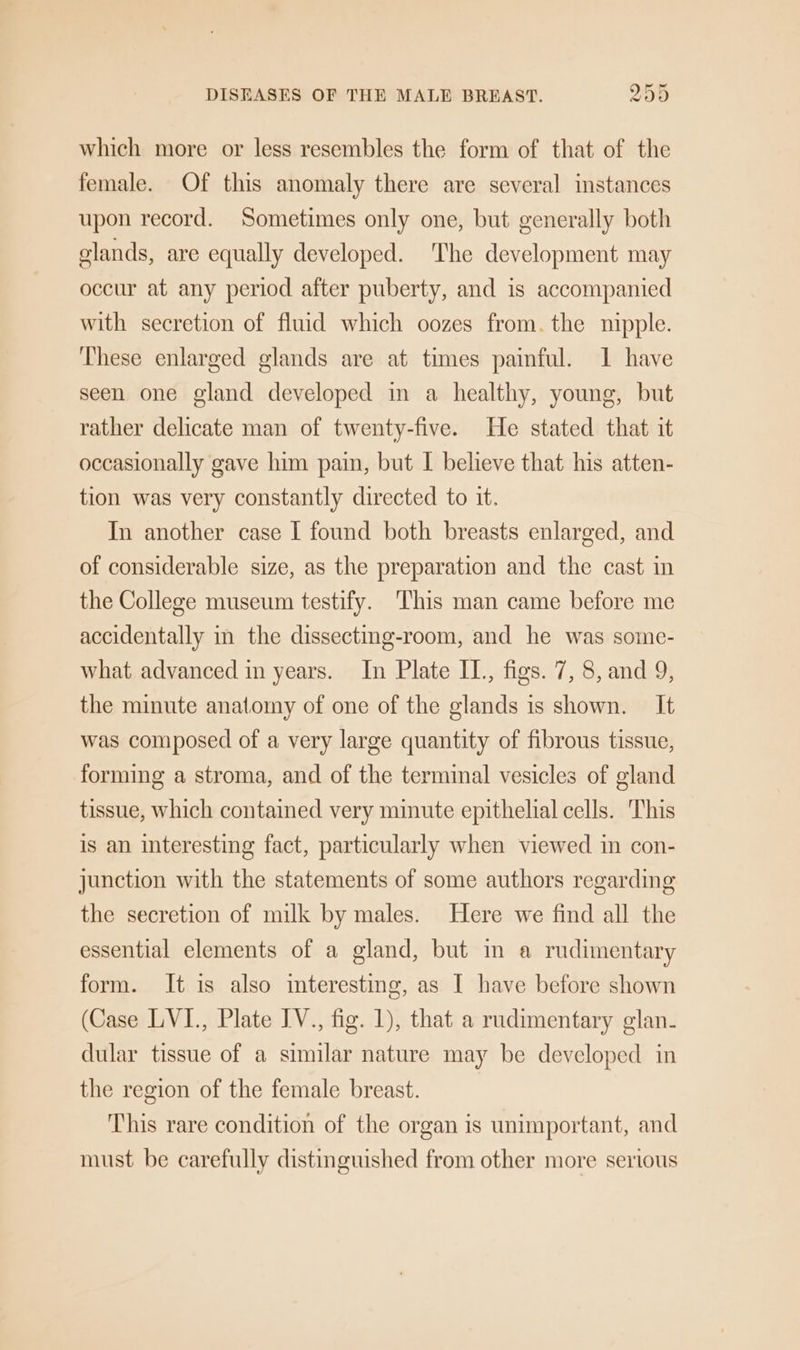 which more or less resembles the form of that of the female. Of this anomaly there are several instances upon record. Sometimes only one, but generally both clands, are equally developed. The development may occur at any period after puberty, and is accompanied with secretion of fluid which oozes from. the nipple. These enlarged glands are at times painful. 1 have seen one gland developed in a healthy, young, but rather delicate man of twenty-five. He stated that it occasionally gave him pain, but I believe that his atten- tion was very constantly directed to it. In another case I found both breasts enlarged, and of considerable size, as the preparation and the cast in the College museum testify. This man came before me accidentally in the dissecting-room, and he was some- what advanced in years. In Plate IL, figs. 7, 8, and 9, the minute anatomy of one of the glands is shown. It was composed of a very large quantity of fibrous tissue, forming a stroma, and of the terminal vesicles of gland tissue, which contained very minute epithelial cells. ‘This is an interesting fact, particularly when viewed in con- junction with the statements of some authors regarding the secretion of milk by males. Here we find all the essential elements of a gland, but in a rudimentary form. It is also interesting, as I have before shown (Case LVI., Plate IV., fig. 1), that a rudimentary glan- dular tissue of a similar nature may be developed in the region of the female breast. This rare condition of the organ is unimportant, and must be carefully distinguished from other more serious