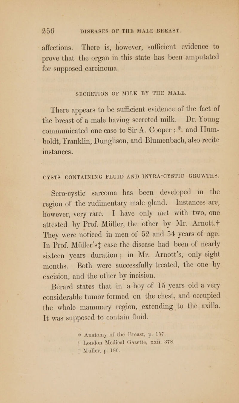 affections. ‘There is, however, sufficient evidence to prove that the organ in this state has been amputated for supposed carcinoma. SECRETION OF MILK BY THE MALE. There appears to be sufficient evidence of the fact of the breast of a male having secreted milk. Dr. Young communicated one case to Sir A. Cooper ; *. and Hum- boldt, Franklin, Dunglison, and Blumenbach, also recite instances. CYSTS CONTAINING FLUID AND INTRA-CYSTIC GROWTHS. Sero-cystic sarcoma has been developed in the region of the rudimentary male gland. stances are, however, very rare. I have only met with two, one attested by Prof. Miller, the other by Mr. Arnott. They were noticed in men of 52 and 54 years of age. In Prof. Miiller’st case the disease had been of nearly sixteen years duration; in Mr. Arnott’s, only eight months. Both were successfully treated, the one by excision, and the other by incision. Bérard states that in a boy of 15 years old a very considerable tumor formed on the chest, and occupied the whole mammary region, extending to the axilla. It was supposed to contain fluid. * Anatomy of the Breast, p. 157. + London Medical Gazette, xxii. 378. t Muller, p. 180.