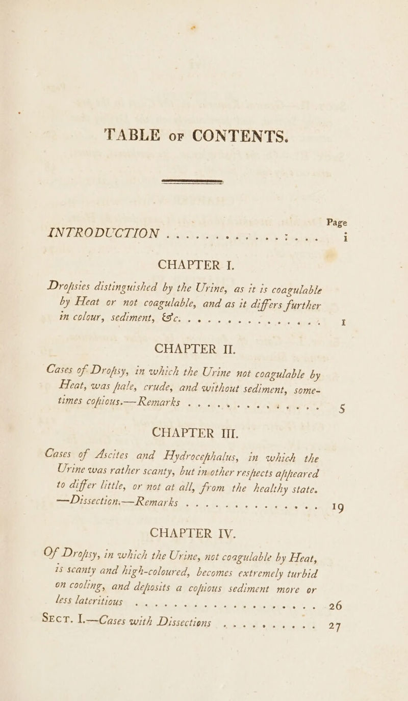 TABLE or CONTENTS. aN PARE CELOIN 30007). conte e aeathoa’ &amp; beads CHAPTER‘ I. Dropsies distinguished by the Urine, as it is coagulable by Heat or not coagulable, and as it differs further MEDIC SOB OREI Oe a se ss a CHAPTER II. Cases of Drofsy, in which the Urine not coagulable by Feat, was fate, crude, and without sediment, some- times cofious—Remarks ......... ‘ CHAPTER IIL Cases of Ascites and Hydrocephalus, in which the Urine was rather scanty, but inother resfiects afifeared to differ little, or not at all, from the healthy state. —Dissection.— Remarks See ee oe 8 6 Oe” Cte etl Of Drofsy, in which the Urine, not coagulable by Heat, 1s scanty and high-coloured, becomes extremely turbid on cooling, and deposits a cofiious sediment more or less lateritious TEE OO Sin CRIN 6, 0 6) 6 B. 0 he Mee eh 6) 6. « 1g