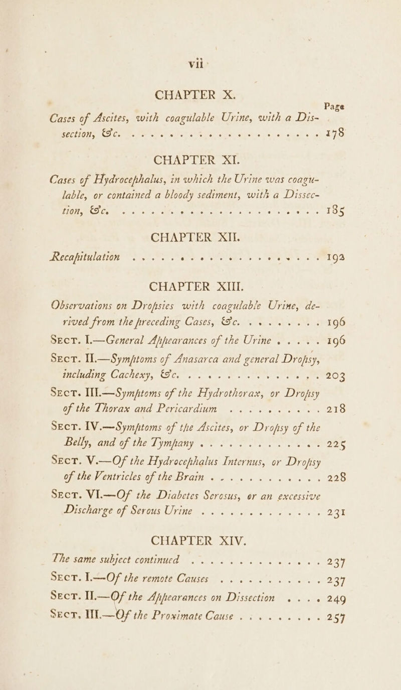 Vii: CHAPTER X. Cases of Ascites, with coagulable Urine, with a Dis- TS Pepe Oo Oleg Pe an Seah yee ee ne OT Sa 178 Page CHAPTER XI. Cases of Hydrocephalus, in which the Urine was coagu- lable, or contained a bloody sediment, with a Dissec- Pee Mer s,s Mi seas sole ce een, s 135 Recapitulation ..... kg AoE 5 nS 3. fee OD CHAPTER XIII. Observations on Dropsies with coagulable Urine, de- ricem jromunha receding. GasesylSc. San, eM 196 Sect. l.—General Ahpearances of the Urine. ... . 196 Sect. I].—Symfptoms of Anasarca and general Dropsy, SOLIUOIIE CUCRENY, CIE. ox. se se ee tte 203 Sect. IL.—Symptoms of the Hydrothorax, or Drofsy Oite lorax aud Perscardium «&lt;4 6 es hes 218 SecT. IV.—Symptoms of the Ascites, or Dropsy of the Beane ofthe Lympany rf. ee ee Cee D8 Sect. V.—Of the Hydrocephalus Internus, or Dropsy PRT CEUIVICICS OF TAPIB TONS he sks Ss ye wh 228 Sect. VI.—Of the Diabetes Serosus, er an excessive LNSCHOT GE UP MEVDUC LIFTING eve swup sb ew es 231 CHAPTER XIV. MMENOMMe Sbjett COMTI; 0. «3 o sun ss, &lt;4 2's 23 SECT. I.—Of the remote Causes . 2.00... 0 0 a7 Sect. I—Of the Appearances on Dissection ... + 249