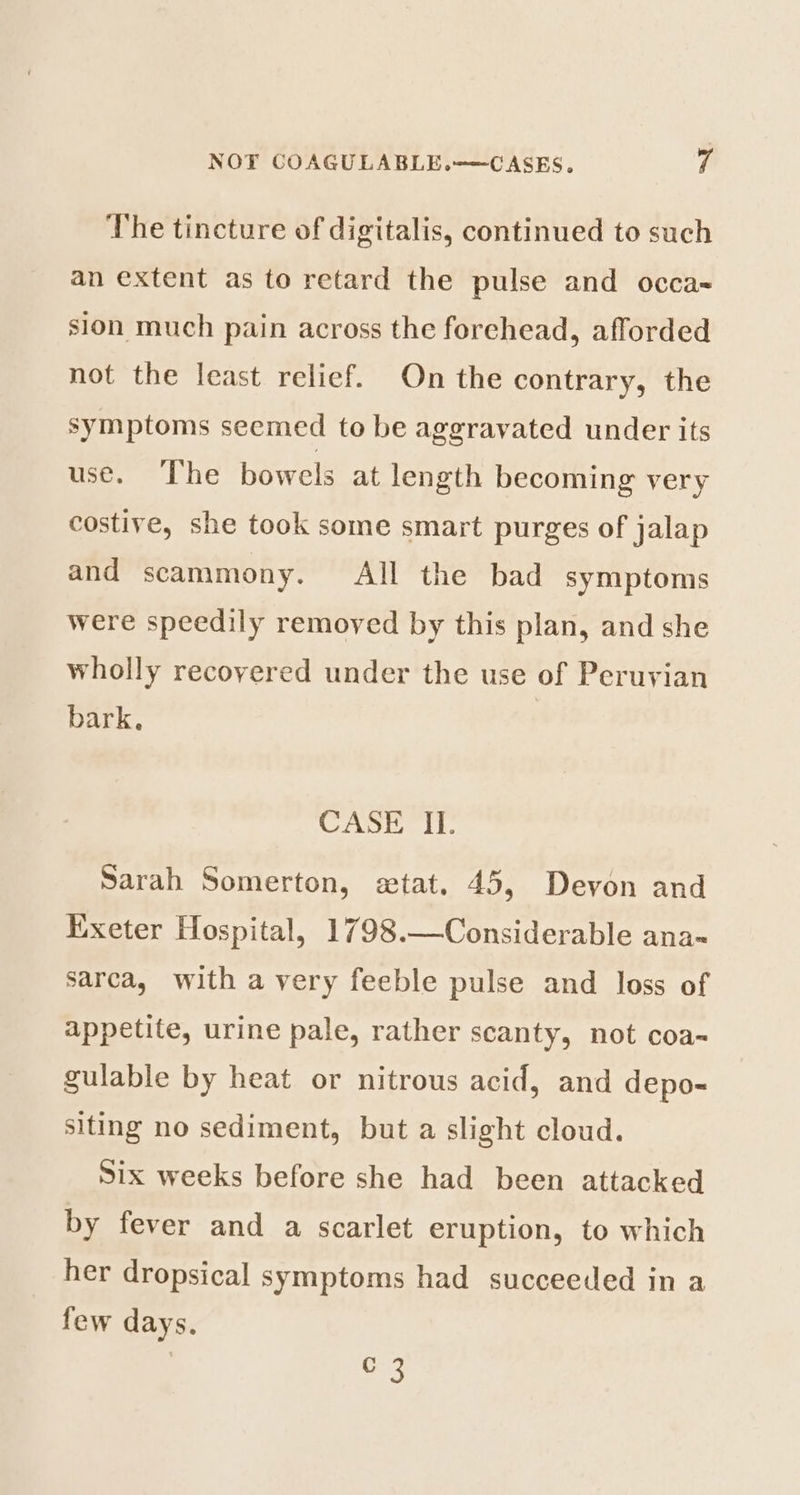 The tincture of digitalis, continued to such an extent as to retard the pulse and occa- sion much pain across the forehead, afforded not the least relief. On the contrary, the symptoms seemed to be aggravated under its use. The bowels at length becoming very costive, she took some smart purges of jalap and scammony. All the bad symptoms were speedily removed by this plan, and she wholly recovered under the use of Peruvian bark, CASE II. Sarah Somerton, extat. 45, Devon and Exeter Hospital, 1798.—Considerable ana~ sarca, with a very feeble pulse and loss of appetite, urine pale, rather scanty, not coa~ gulable by heat or nitrous acid, and depo- siting no sediment, but a slight cloud. Six weeks before she had been attacked by fever and a scarlet eruption, to which her dropsical symptoms had succeeded in a few days. “a