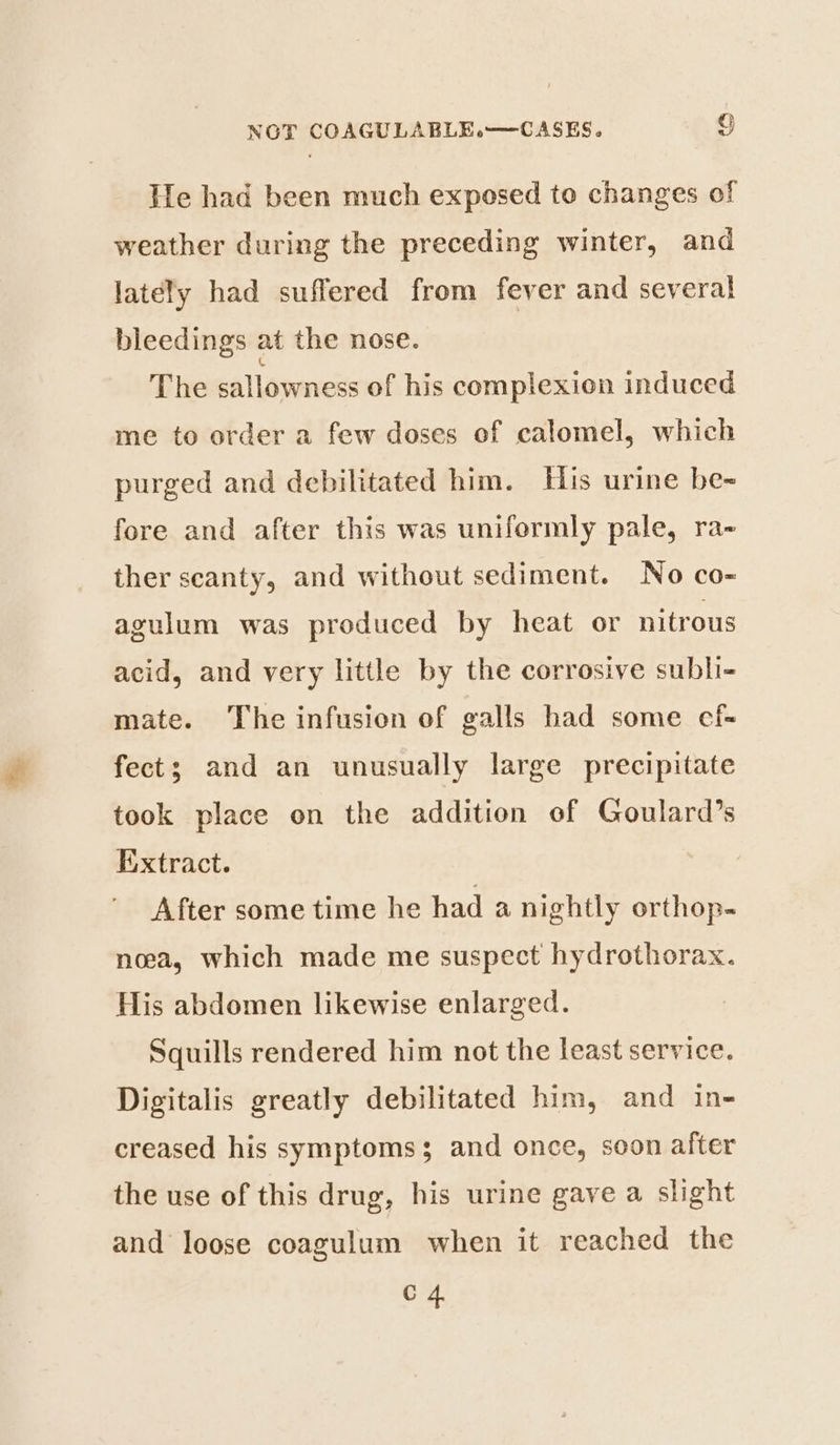 He had been much exposed to changes of weather during the preceding winter, and lately had suffered from fever and several bleedings at the nose. The sallowness of his complexion induced me to order a few doses of calomel, which purged and debilitated him. His urine be- fore and after this was uniformly pale, ra- ther scanty, and without sediment. No co- agulum was produced by heat or nitrous acid, and very little by the corrosive subli- mate. The infusion of galls had some ecf- fect; and an unusually large precipitate took place on the addition of Goulard’s Extract. After some time he had a nightly orthop- noea, which made me suspect hydrothorax. His abdomen likewise enlarged. Squills rendered him not the least service. Digitalis greatly debilitated him, and in- creased his symptoms and once, soon after the use of this drug, his urine gave a slight and loose coagulum when it reached the C 4