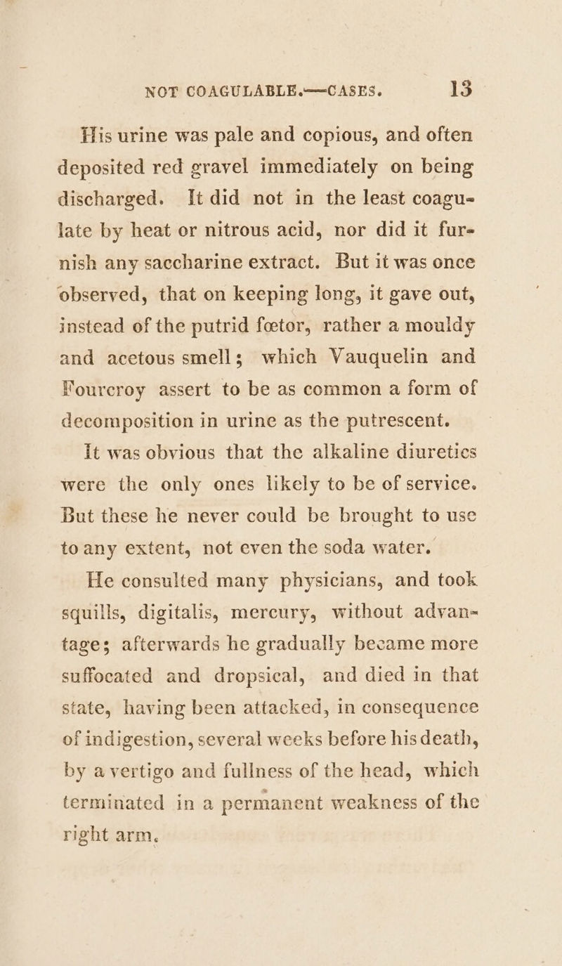 His urine was pale and copious, and often deposited red gravel immediately on being discharged. It did not in the least coagu- late by heat or nitrous acid, nor did it fur- nish any saccharine extract. But it was once observed, that on keeping long, it gave out, instead of the putrid foctor, rather a mouldy and acetous smells which Vauquelin and Fourcroy assert to be as common a form of decomposition in urine as the putrescent. It was obvious that the alkaline diuretics were the only ones likely to be of service. But these he never could be brought to use toany extent, not even the soda water. He consulted many physicians, and took squills, digitalis, mercury, without adyan-~ tages afterwards he gradually became more suffocated and dropsical, and died in that state, having been attacked, in consequence of indigestion, several weeks before his death, by avertigo and fullness of the head, which terminated in a permanent weakness of the right arm.