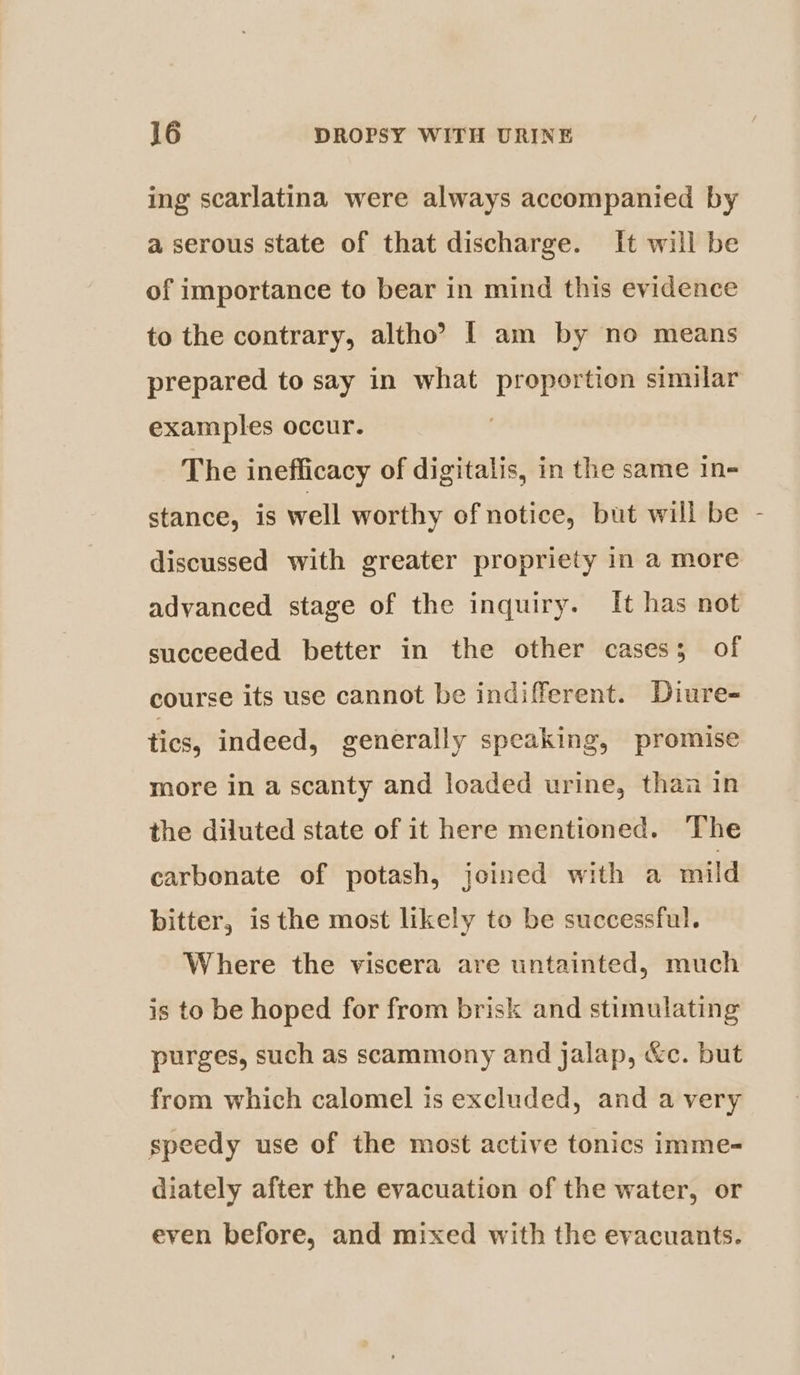 ing scarlatina were always accompanied by a serous state of that discharge. It will be of importance to bear in mind this evidence to the contrary, altho? [ am by no means prepared to say in what proportion similar examples occur. The inefficacy of digitalis, in the same in- stance, is well worthy of notice, but will be discussed with greater propriety in a more advanced stage of the inquiry. It has not succeeded better in the other cases; of course its use cannot be indifferent. Diure- tics, indeed, generally speaking, promise more in a scanty and loaded urine, than in the diluted state of it here mentioned. The carbonate of potash, joined with a mild bitter, is the most likely to be successful. Where the viscera are untainted, much is to be hoped for from brisk and stimulating purges, such as scammony and jalap, &amp;c. but from which calomel is excluded, and a very speedy use of the most active tonics imme- diately after the evacuation of the water, or even before, and mixed with the evacuants. }