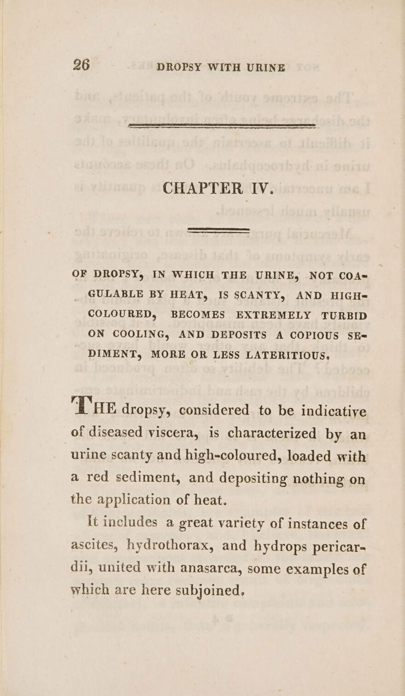 CHAPTER IV. OF DROPSY, IN WHICH THE URINE, NOT COA- GULABLE BY HEAT, IS SCANTY, AND HIGH= COLOURED, BECOMES EXTREMELY TURBID ON COOLING, AND DEPOSITS A COPIOUS SE= DIMENT, MORE OR LESS LATERITIOUS, THE dropsy, considered to be indicative of diseased viscera, is characterized by an urine scanty and high-coloured, loaded with a red sediment, and depositing nothing on the application of heat. it includes a great variety of instances of ascites, hydrothorax, and hydrops pericar- dij, united with anasarca, some examples of which are here subjoined.