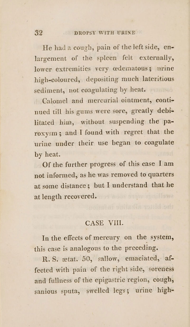 He had a cough, pain of the left side, en- largement of the spleen felt externally, lower extremities very cedematouss urine high-coloured, depositing much lateritious sediment, not coagulating by heat. Calomel and mercurial ointment, conti- nued till his gums were sore, greatly debi- litated him, without suspending the pa- roxysm; and I found with regret that the urine under their use began to coagulate by heat. | Of the further progress of this case I am not informed, as he was removed to quarters at some distance; but I understand that he at length recovered. CASE VIII. In the effects of mercury on the system, this case is analogous to the preceding. R.S. extat. 50, sallow, emaciated, af- fected with pain of the right side, soreness and fullness of the epigastric region, cough, sanious sputa, swelled legs; urine high-