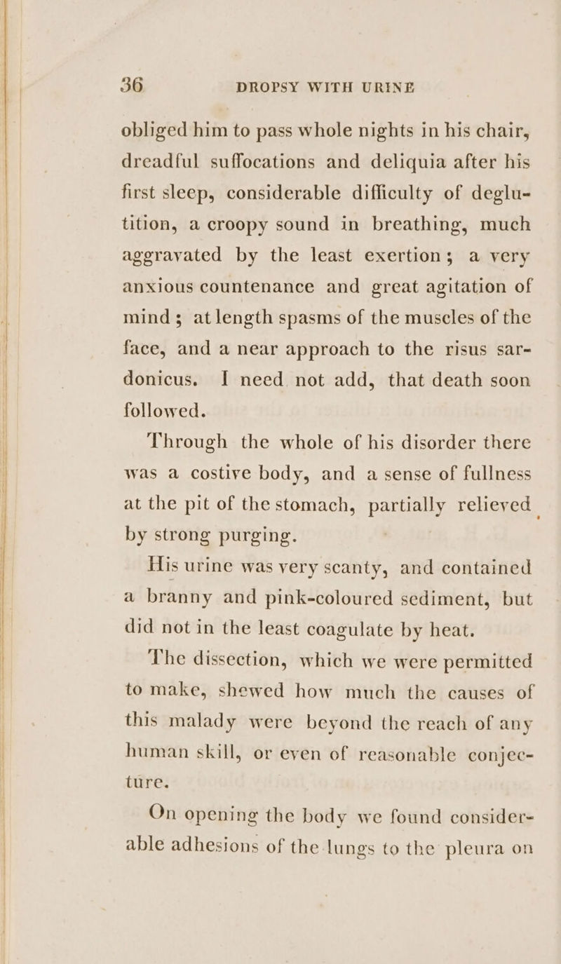 obliged him to pass whole nights in his chair, dreadful suffocations and deliquia after his first sleep, considerable difficulty of deglu- tition, a croopy sound in breathing, much aggravated by the least exertion; a very anxious countenance and great agitation of mind; at length spasms of the muscles of the face, and a near approach to the risus sar~ donicus. I need not add, that death soon followed. Through the whole of his disorder there was a costive body, and a sense of fullness at the pit of the stomach, partially relieved by strong purging. His urine was very scanty, and contained a branny and pink-coloured sediment, but did not in the least coagulate by heat. The dissection, which we were permitted to make, shewed how much the causes of this malady were beyond the reach of any human skill, or even of reasonable conjec= ture. On opening the body we found consider- able adhesions of the lungs to the pleura on