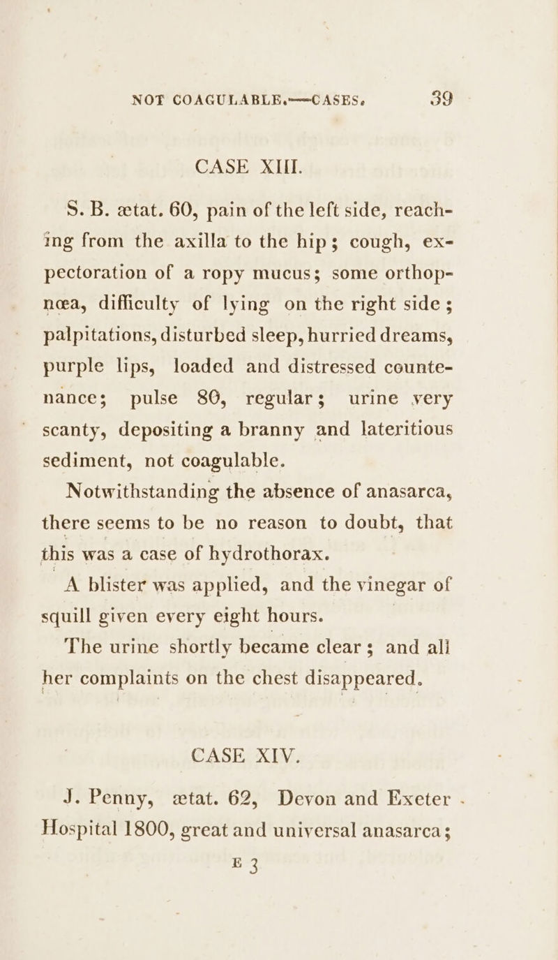 CASE XIII. S. B. «tat. 60, pain of the left side, reach- ing from the axilla to the hip; cough, ex- pectoration of a ropy mucus; some orthop- noea, difficulty of lying on the right side ; palpitations, disturbed sleep, hurried dreams, purple lips, loaded and distressed counte- nance; pulse 80, regulars; urine very scanty, depositing a branny and lateritious sediment, not coagulable. N otwithstanding the absence of anasarca, there seems to be no reason to doubt, that this was a case of hydrothorax. _A blister was applied, and the vinegar of squill given every eight hours. | The urine shortly became clear; and all her complaints on the chest disappeared. CASE XIV. J. Penny, «tat. 62, Devon and Exeter . Hospital 1800, great and universal anasarca Sak