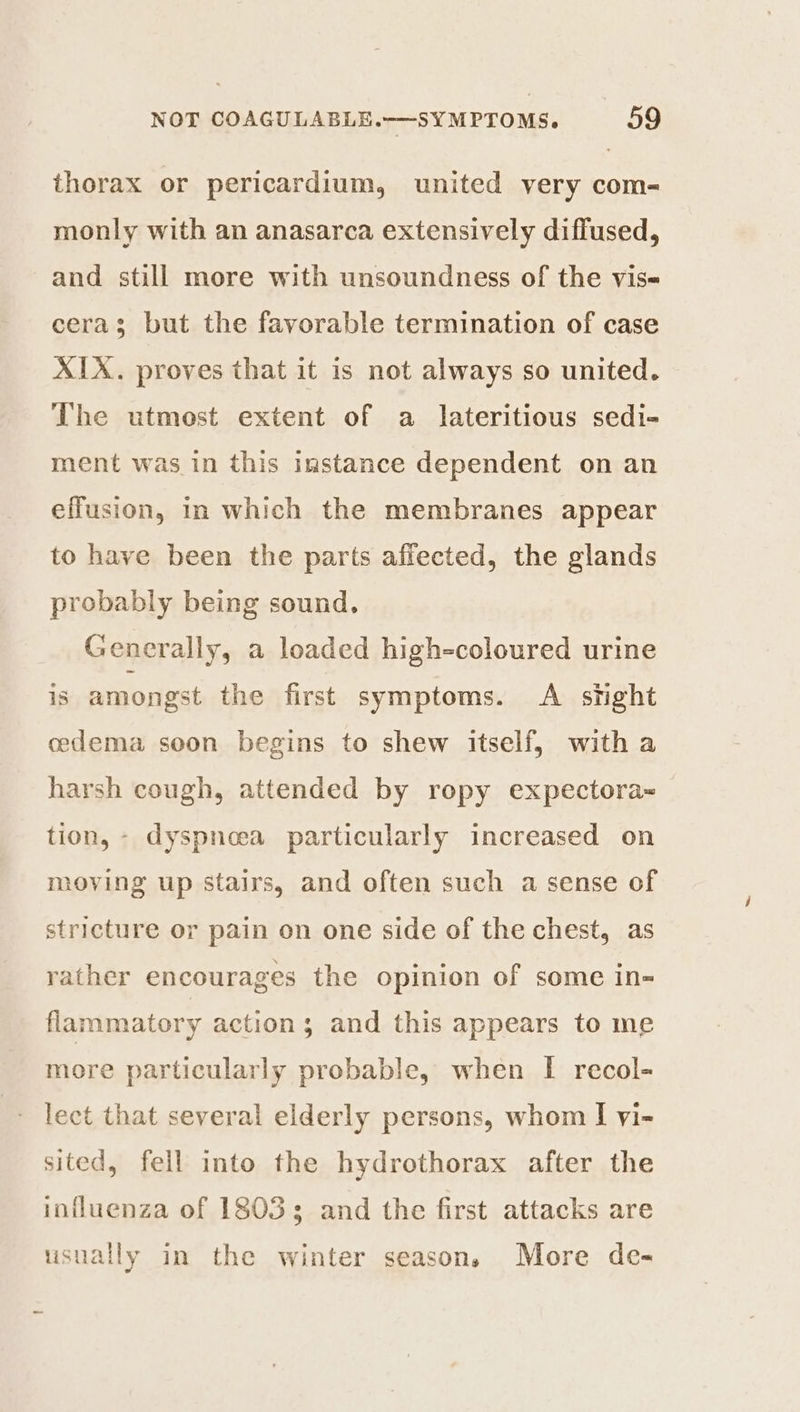 thorax or pericardium, united very com- monly with an anasarca extensively diffused, and still more with unsoundness of the vis cera; but the favorable termination of case XIX. proves that it is not always so united. The utmost extent of a lateritious sedi- ment was in this instance dependent on an effusion, in which the membranes appear to have been the parts affected, the glands probably being sound. Generally, a loaded high-coloured urine is amongst the first symptoms. A sight cedema soon begins to shew itself, with a harsh cough, attended by ropy expectora~ tion, - dyspneea particularly increased on moving up stairs, and often such a sense of stricture or pain on one side of the chest, as rather encourages the opinion of some in- flammatory actions; and this appears to me more particularly probable, when I recol- lect that several elderly persons, whom I vi- sited, fell into the hydrothorax after the influenza of 18033 and the first attacks are usually in the winter season. More de-