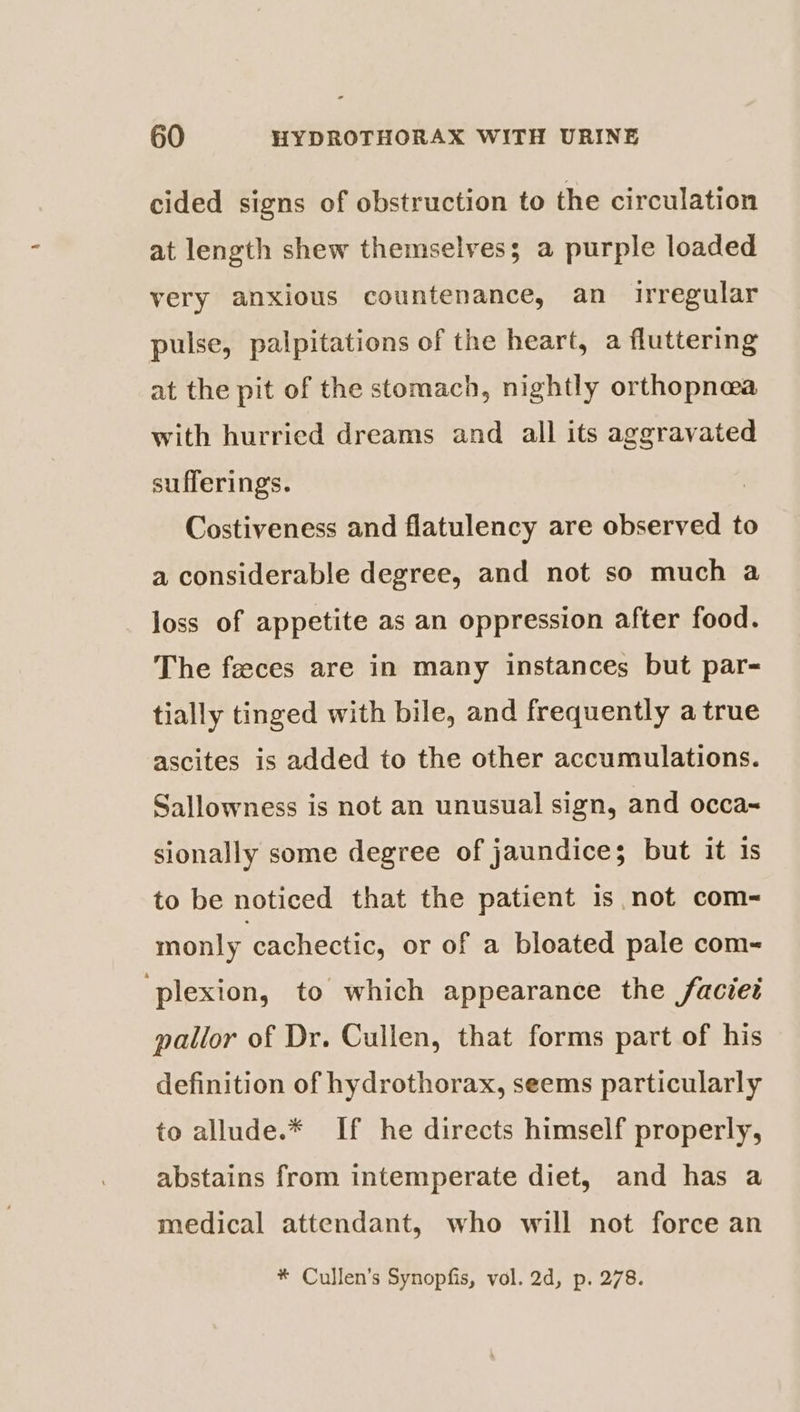 cided signs of obstruction to the circulation at length shew themselves; a purple loaded very anxious countenance, an irregular pulse, palpitations of the heart, a fluttering at the pit of the stomach, nightly orthopnea with hurried dreams and all its aggravated sufferings. Costiveness and flatulency are observed to a considerable degree, and not so much a loss of appetite as an oppression after food. The feces are in many instances but par- tially tinged with bile, and frequently a true ascites is added to the other accumulations. Sallowness is not an unusual sign, and occa~ sionally some degree of jaundice; but it 1s to be noticed that the patient 1s.not com- monly cachectic, or of a bloated pale com- ‘plexion, to which appearance the faciet pallor of Dr. Cullen, that forms part of his definition of hydrothorax, seems particularly to allude.* If he directs himself properly, abstains from intemperate diet, and has a medical attendant, who will not force an * Cullen's Synopfis, vol. 2d, p. 278.