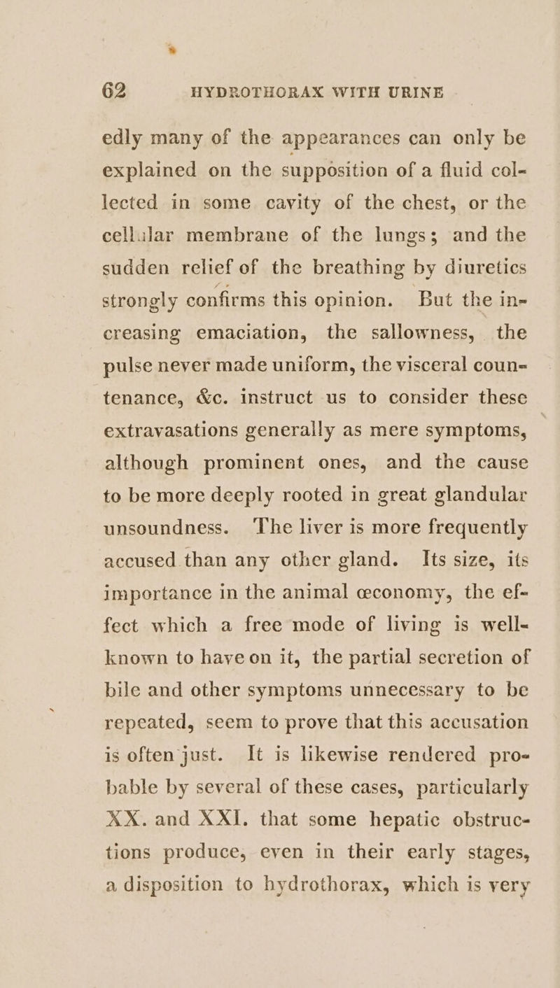 edly many of the appearances can only be explained on the supposition of a fluid col- lected in some. cavity of the chest, or the cellular membrane of the lungs; and the sudden relief of the breathing by diuretics strongly confirms this opinion. But the in- creasing emaciation, the sallowness, the pulse never made uniform, the visceral coun- tenance, &amp;c. instruct us to consider these extravasations generally as mere symptoms, | although prominent ones, and the cause to be more deeply rooted in great glandular unsoundness. ‘The liver is more frequently accused than any other gland. Its size, its importance in the animal cconomy, the ef- fect which a free mode of living is well- known to hayeon it, the partial secretion of bile and other symptoms unnecessary to be repeated, seem to prove that this accusation is often just. It is likewise rendered pro- bable by several of these cases, particularly XX. and XXI. that some hepatic obstruc- tions produce, even in their early stages, a disposition to hydrothorax, which is very