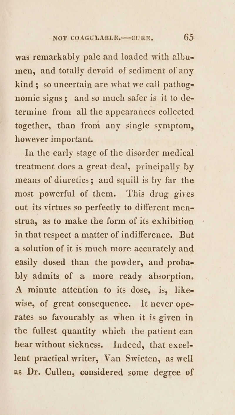 ad was remarkably pale and loaded with albu- men, and totally devoid of sediment of any kind 3 so uncertain are what we call pathog- nomic signs; and so much safer is it to de- termine from all the appearances collected together, than from any single symptom, however important. In the early stage of the disorder medical treatment does a great deal, principally by means of diuretics; and squill is by far the most powerful of them. ‘This drug gives out its virtues so perfectly to different men- strua, as to make the form of its exhibition in that respect a matter of indifference. But a solution of it is much more accurately and easily dosed than the powder, and proba- bly admits of a more ready absorption. A minute attention to its dose, is, like- wise, of great consequence. It never ope- rates so favourably as when it is given in the fullest quantity which the patient can bear without sickness. Indeed, that excel- lent practical writer, Van Swieten, as well as Dr. Cullen, considered some degree of