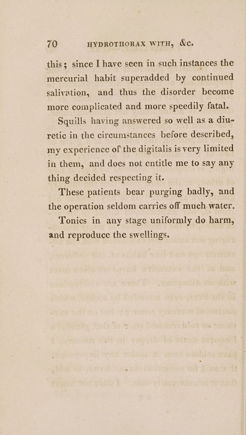 thiss since I have seen in such instances the mercurial habit superadded by continued salivation, and thus the disorder become more complicated and more speedily fatal. Squills having answered so well as a diu- retic in the circumstances before described, my experience of the digitalis is very limited in them, and does not entitle me to say any thing decided respecting it. These patients bear purging badly, and the operation seldom carries off much water. Tonics in any stage uniformly do harm, and reproduce the swellings.