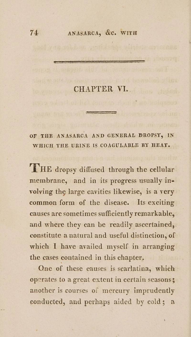 CHAPTER VI.. OF THE ANASARCA AND GENERAL DROPSY, IN WHICH THE URINE IS COAGULABLE BY HEAT. ‘THE dropsy diffused through the cellular membrane, and in its progress usually in- volving the large cavities likewise, is a very common form of the disease. Its exciting causes are sometimes sufficiently remarkable, and where they can be readily ascertained, constitute a natural and useful distinction, of which I have availed myself in arranging the cases contained in this chapter. One of these causes is scarlatina, which operates to a great extent in certain seasons $ another is courses of mercury imprudently conducted, and perhaps aided by colds; a