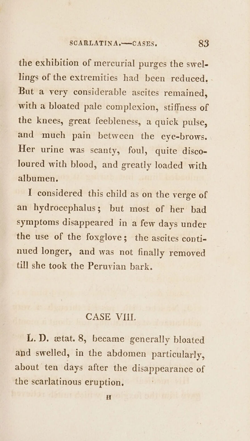 the exhibition of mercurial purges the swel- lings of the extremities had been reduced. - But a very considerable ascites remained, with a bloated pale complexion, stiffness of the knees, great feebleness, a quick pulse, and much pain between the eye-brows. Her urine was scanty, foul, quite disco- loured with blood, and greatly loaded with albumen. I considered this child as on the verge of an hydrocephalus; but most of her bad symptoms disappeared in a few days under the use of the foxgloves; the ascites conti-« nued longer, and was not finally removed till she took the Peruvian bark. CASE VIII. L. D. wtat. 8, became generally bloated and swelled, in the abdomen particularly, about ten days after the disappearance of the scarlatinous eruption. u