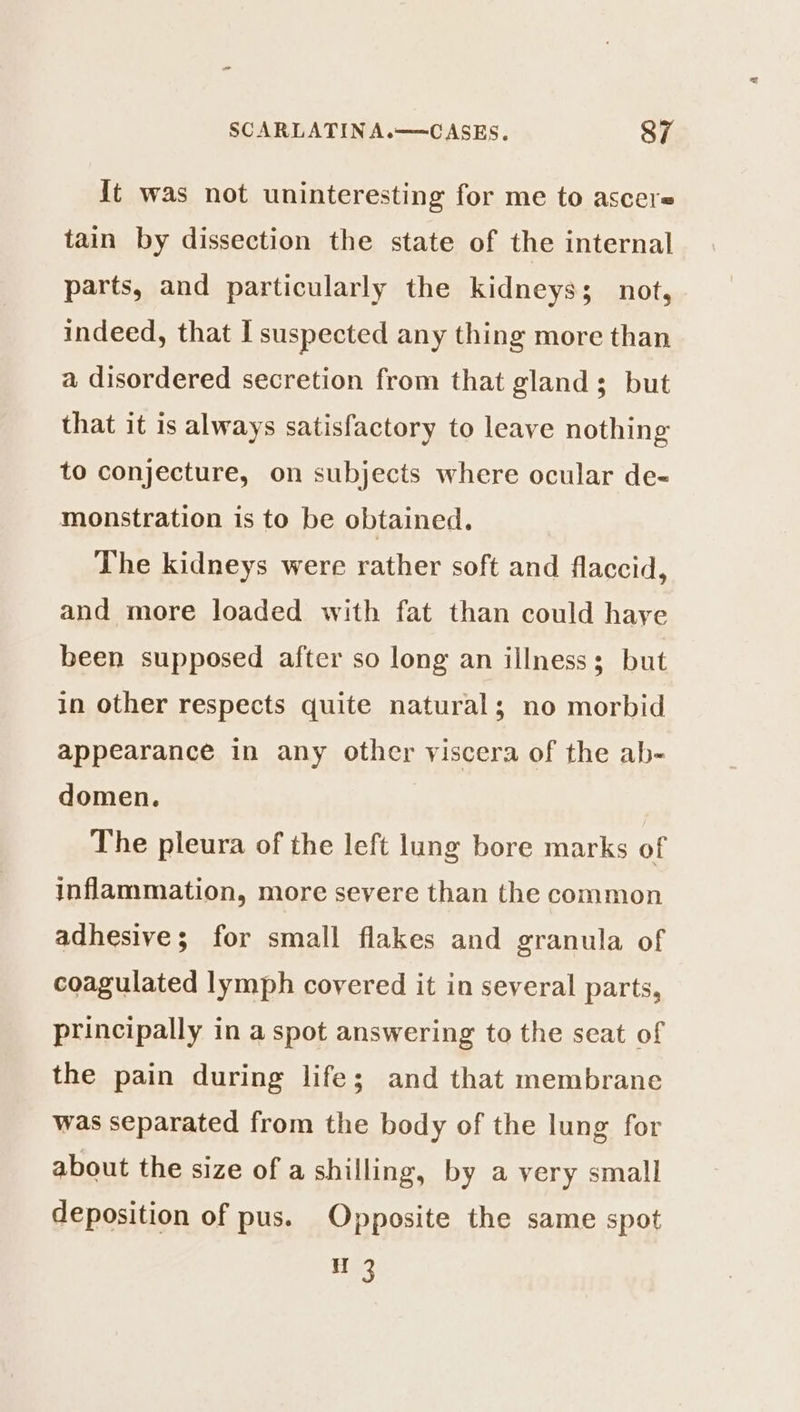 {t was not uninteresting for me to ascere tain by dissection the state of the internal parts, and particularly the kidneys; not, indeed, that I suspected any thing more than a disordered secretion from that gland; but that it is always satisfactory to leave nothing to conjecture, on subjects where ocular de- monstration is to be obtained. The kidneys were rather soft and flaccid, and more loaded with fat than could haye been supposed after so long an illness; but in other respects quite natural; no morbid appearance in any other viscera of the ab- domen. | | The pleura of the left lung bore marks of inflammation, more severe than the common adhesive; for small flakes and granula of coagulated lymph covered it in several parts, principally in a spot answering to the seat of the pain during life; and that membrane was separated from the body of the lung for about the size of a shilling, by a very small deposition of pus. Opposite the same spot H 3