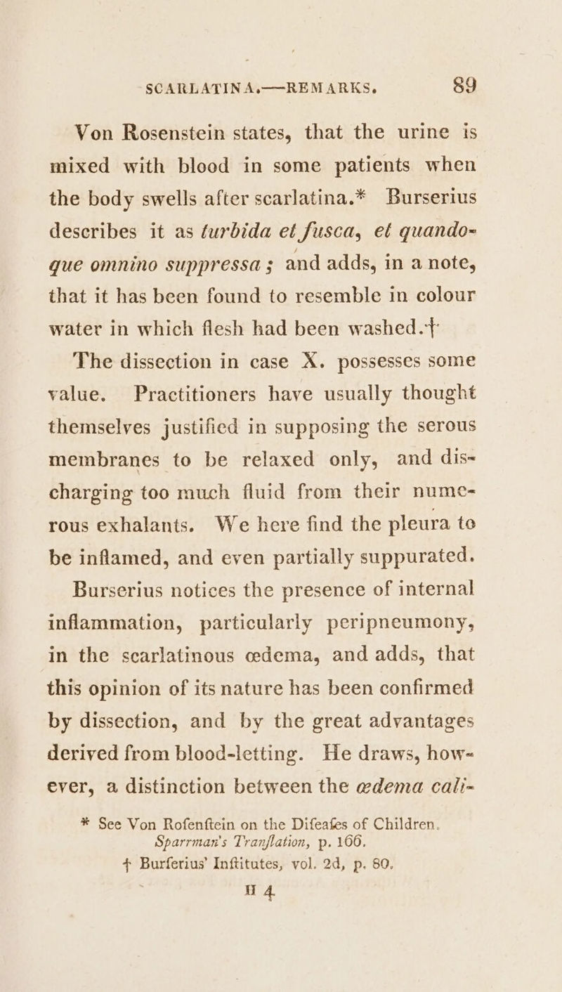Von Rosenstein states, that the urine is mixed with blood in some patients when the body swells after scarlatina.* Burserius describes it as furbida et fusca, eé quando~ que omnino suppressa 5 and adds, in a note, that it has been found to resemble in colour water in which flesh had been washed. The dissection in case X. possesses some value. Practitioners have usually thought themselves justified in supposing the serous membranes to be relaxed only, and dis- charging too much fluid from their nume- rous exhalants. We here find the pleura to be inflamed, and even partially suppurated. Burserius notices the presence of internal inflammation, particularly peripneumony, in the scarlatinous cedema, and adds, that this opinion of its nature has been confirmed by dissection, and by the great advantages derived from blood-letting. He draws, how- ever, a distinction between the wdema cali-~ * See Von Rofenftein on the Difeafes of Children. Sparrman's Tranflation, p. 1606. + Burferius’ Inftitutes, vol. 2d, p. 80. 4.