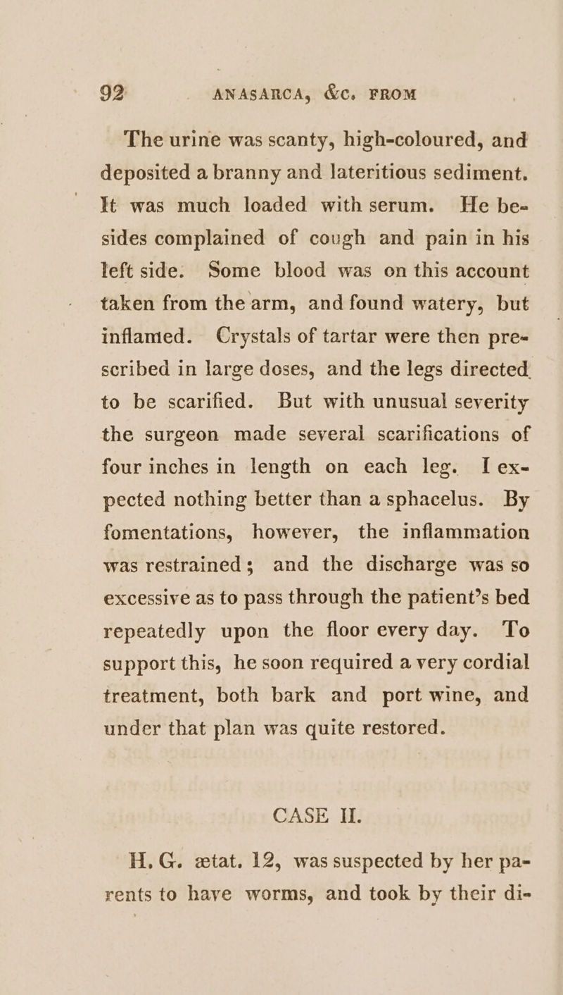 The urine was scanty, high-coloured, and deposited a branny and lateritious sediment. It was much loaded with serum. He be- sides complained of cough and pain in his left side. Some blood was on this account taken from the arm, and found watery, but inflamed. Crystals of tartar were then pre- scribed in large doses, and the legs directed. to be scarified. But with unusual severity the surgeon made several scarifications of four inches in length on each leg. I ex- pected nothing better than asphacelus. By fomentations, however, the inflammation was restrained; and the discharge was so excessive as to pass through the patient’s bed repeatedly upon the floor every day. To support this, he soon required a very cordial treatment, both bark and port wine, and under that plan was quite restored. CASE II. H.G. etat. 12, was suspected by her pa- rents to have worms, and took by their di-