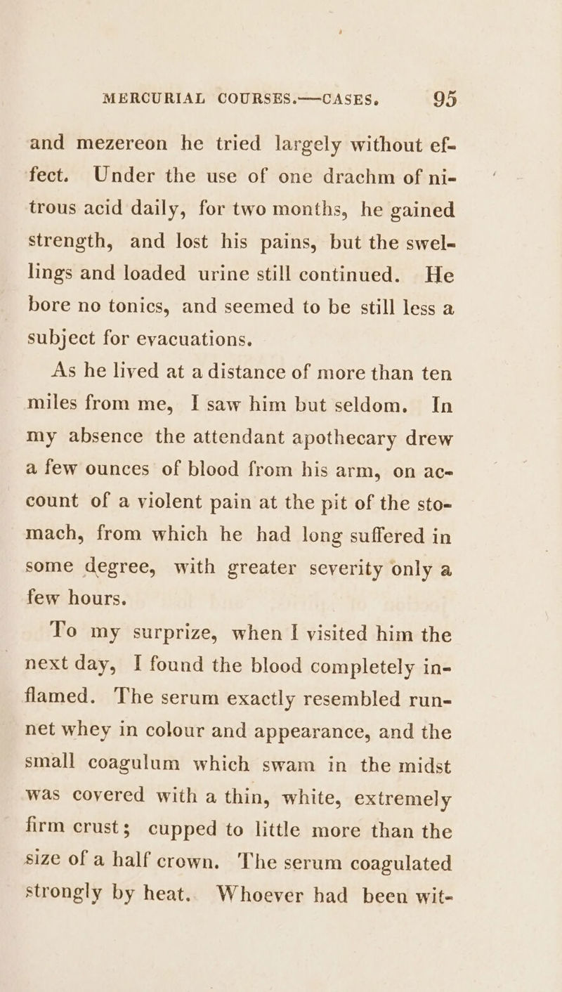 and mezereon he tried largely without ef- fect. Under the use of one drachm of ni- trous acid daily, for two months, he gained strength, and lost his pains, but the swel- lings and loaded urine still continued. He bore no tonics, and seemed to be still less a subject for evacuations. As he lived at a distance of more than ten miles from me, I saw him but seldom. In my absence the attendant apothecary drew a few ounces of blood from his arm, on ac count of a violent pain at the pit of the sto- mach, from which he had long suffered in some degree, with greater severity only a few hours. To my surprize, when I visited him the next day, I found the blood completely in- flamed. The serum exactly resembled run- net whey in colour and appearance, and the small coagulum which swam in the midst was covered with a thin, white, extremely firm crust; cupped to little more than the size of a half crown. The serum coagulated strongly by heat. Whoever had been wit-