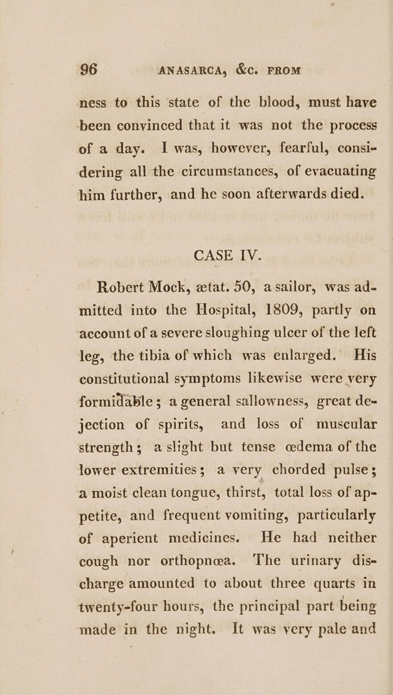 ness to this state of the blood, must have been convinced that it was not the process of a day. I was, however, fearful, consi- dering all the circumstances, of evacuating him further, and he soon afterwards died. CASE IV. Robert Mock, etat. 50, asailor, was ad- mitted into the Hospital, 1809, partly on account of a severe sloughing ulcer of the left leg, the tibia of which was enlarged. His constitutional symptoms likewise were very formidable; a general sallowness, great de- jection of spirits, and loss of muscular strength; aslight but tense cedema of the lower extremities; a very chorded pulses a moist clean tongue, thirst, total loss of ap- petite, and frequent vomiting, particularly of aperient medicines. He had neither cough nor orthopneea. The urinary dis- charge amounted to about three quarts in twenty-four hours, the principal part being made in the night. It was very pale and