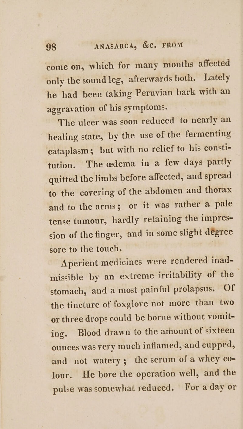 come on, which for many months affected only the sound leg, afterwards both. Lately he had beer. taking Peruvian bark with an aggravation of his symptoms. The ulcer was soon reduced to nearly an healing state, by the use of the fermenting cataplasm; but with no relief to his consti- tution. The ocdema in a few days partly quitted the limbs before affected, and spread to the covering of the abdomen and thorax and to the arms $ or it was rather a pale tense tumour, hardly retaining the impres- sion of the finger, and in some slight dégree sore to the touch. | Aperient medicines were rendered inad- missible by an extreme irritability of the stomach, and a most painful prolapsus. Of the tincture of foxglove not more than two or three drops could be borne without vomit= ing. Blood drawn to the amount of sixteen ounces was very much inflamed,-and cupped, and not watery; the serum of a whey co- lour. He bore the operation well, and the pulse was somewhat reduced. For a day or