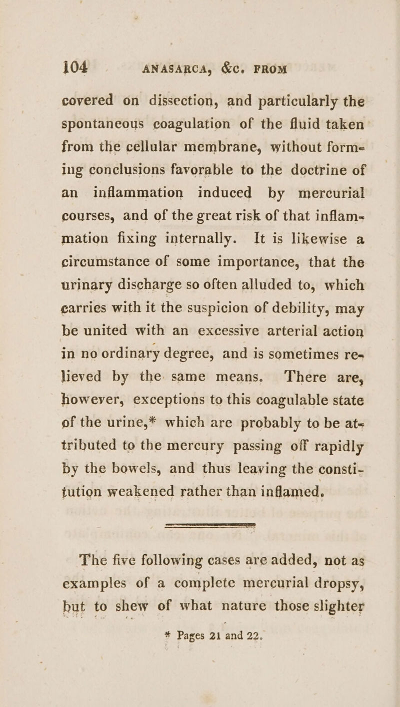 covered on dissection, and particularly the spontaneous coagulation of the fluid taken from the cellular membrane, without forme ing conclusions favorable to the doctrine of an inflammation induced by mercurial courses, and of the great risk of that inflam- mation fixing internally. It is likewise a circumstance of some importance, that the urinary discharge so often alluded to, which carries with it the suspicion of debility, may be united with an excessive arterial action in no ordinary degree, and is sometimes re- lieved by the same means. There are, however, exceptions to this coagulable state of the urine,* which are probably to be at~ tributed to the mercury passing off rapidly by the bowels, and thus leaving the consti- tution weakened rather than inflamed, The five following cases are added, not as examples of a complete mercurial dropsy, but to shew of what nature those slighter * Pages 21 and 22.