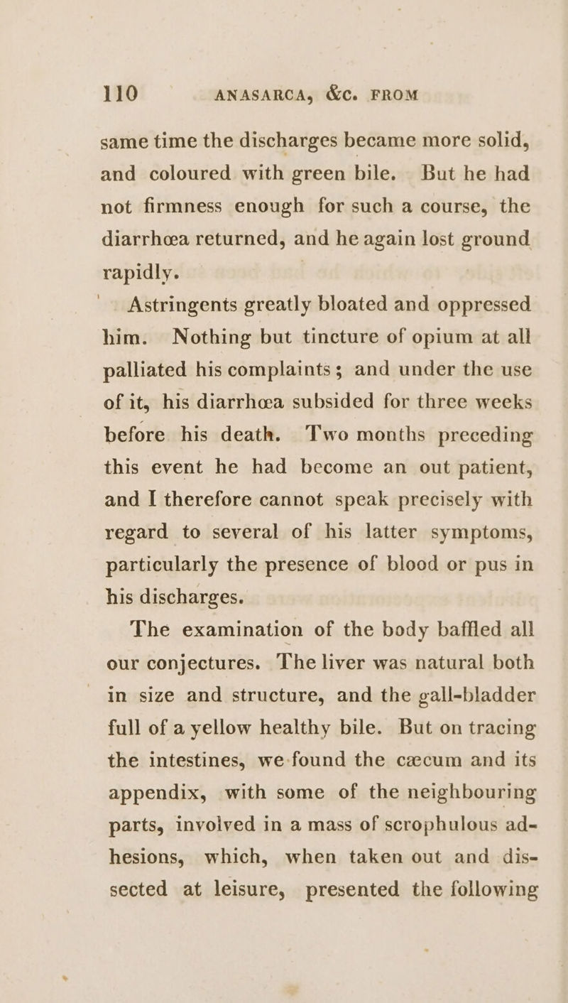 same time the discharges became more solid, and coloured with green bile. But he had not firmness enough for such a course, the diarrhoea returned, and he again lost ground rapidly. | Astringents greatly bloated and oppressed him. Nothing but tincture of opium at all palliated his complaints ; and under the use of it, his diarrhoea subsided for three weeks before his death. Two months preceding this event he had become an out patient, and I therefore cannot speak precisely with regard to several of his latter symptoms, particularly the presence of blood or pus in his discharges. The examination of the body baffled all our conjectures. The liver was natural both in size and structure, and the gall-bladder full of a yellow healthy bile. But on tracing the intestines, we found the czcum and its appendix, with some of the neighbouring parts, invoived in a mass of scrophulous ad~ hesions, which, when taken out and dis- sected at leisure, presented the following