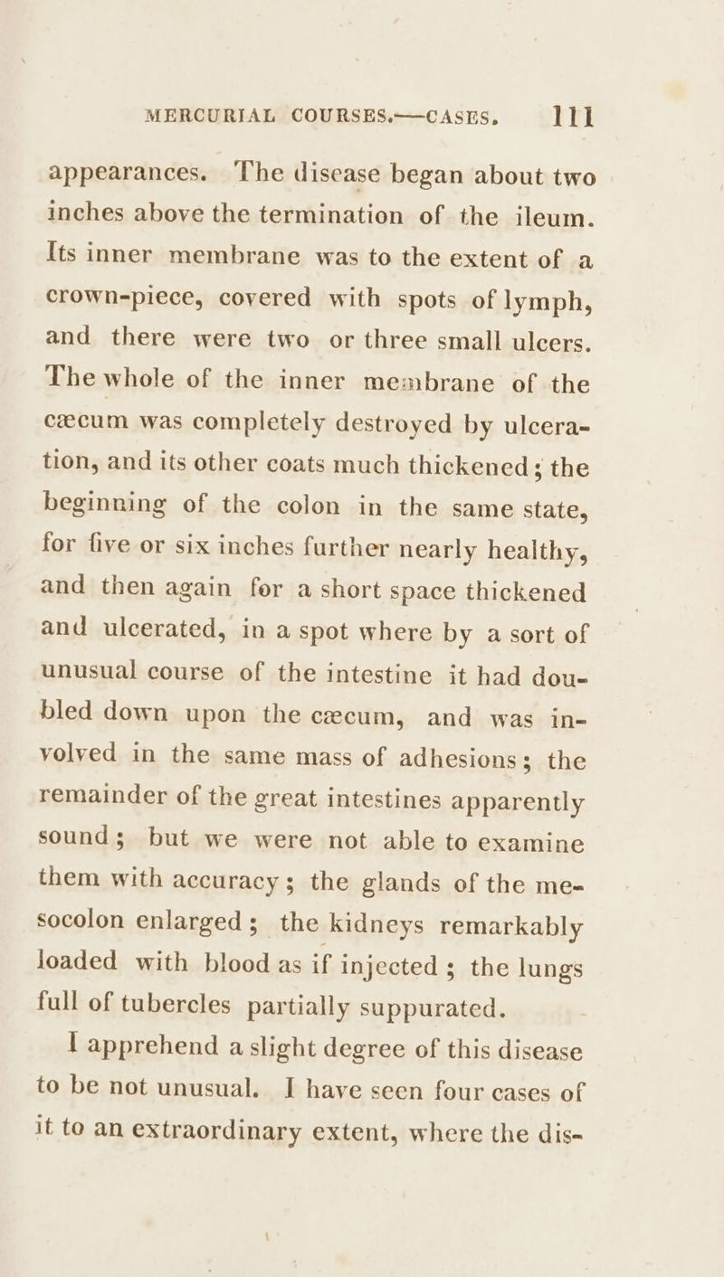 appearances. The disease began about two inches above the termination of the ileum. Its inner membrane was to the extent of a crown-piece, covered with spots of lymph, and there were two or three small ulcers. The whole of the inner membrane of the cecum was completely destroyed by ulcera- tion, and its other coats much thickened ; the beginning of the colon in the same state, for five or six inches further nearly healthy, and then again fer a short space thickened and ulcerated, in a spot where by a sort of unusual course of the intestine it had dou- bled down upon the cecum, and was in- volved in the same mass of adhesions; the remainder of the great intestines apparently sound; but we were not able to examine them with accuracy s the glands of the me- socolon enlarged; the kidneys remarkably loaded with blood as if injected ; the lungs full of tubercles partially suppurated. | apprehend a slight degree of this disease to be not unusual. I have seen four cases of it to an extraordinary extent, where the dis-