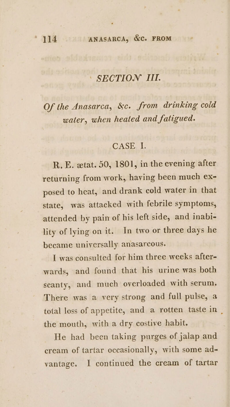 ‘ SECTION III. Of the Anasarca, &amp;c. from drinking cold water, when heated and fatigued. CASE. LU R. E. etat. 50, 1801, in the evening after returning from work, haying been much ex- posed to heat, and drank cold water in that state, was attacked with febrile symptoms, attended by pain of his left side, and inabi- lity of lying on it. In two or three days he became universally anasarcous. I was consulted for him three weeks after- wards, and found that his urine was both scanty, and much overloaded with serum. There was a very strong and full pulse, a total loss of appetite, and a rotten taste in | the mouth, with a dry costive habit. He had been taking purges of jalap and cream of tartar occasionally, with some ad- vantage. I continued the cream of tartar