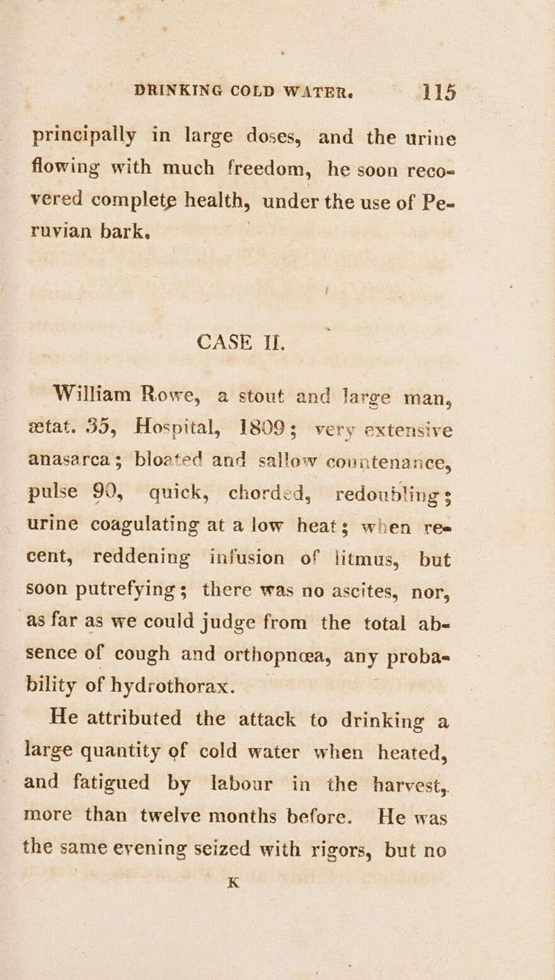 principally in large doses, and the urine flowing with much freedom, he soon reco- vered complete health, under the use of Pe- ruvian bark, | CASE Il. William Rowe, a stout and large man, getat. 35, Hospital, 18093; very extensive anasarca; bloated and sallow countenance, pulse 90, quick, chorded, redoubling 3 urine coagulating at a low heats when ree cent, reddening infusion of litmus, but soon putrefying ; there was no ascites, nor, as far as we could judge from the total ab- sence of cough and orthopnea, any proba- bility of hydrothorax. He attributed the attack to drinking a _ large quantity of cold water when heated, and fatigued by labour in the harvest, more than twelve months before. He was the same eyening seized with rigors, but no K