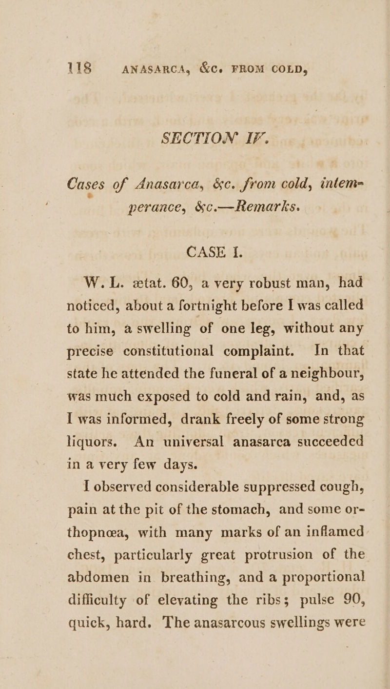 SECTION IF. Cases of Anasarca, &amp;c. from cold, intem= e perance, &amp;c.—Remarks. CASE I. W.L. stat. 60, a very robust man, had noticed, about a fortnight before I was called to him, a swelling of one leg, without any precise constitutional complaint. In that state he attended the funeral of a neighbour, was much exposed to cold and rain, and, as I was informed, drank freely of some strong liquors. An universal anasarca succeeded in a very few days. I observed considerable suppressed cough, pain at the pit of the stomach, and some or- thopnoea, with many marks of an inflamed chest, particularly great protrusion of the abdomen in breathing, and a proportional difficulty of elevating the ribs; pulse 90, quick, hard. The anasarcous swellings were