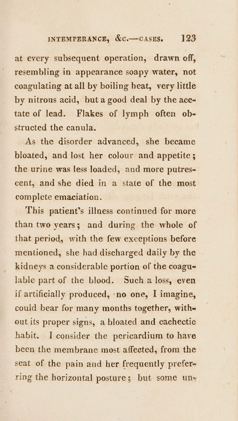 at every subsequent operation, drawn off, resembling in appearance soapy water, not coagulating at all by boiling heat, very little by nitrous acid, but a good deal by the ace- tate of lead. Flakes of lymph often ob- structed the canula. As the disorder advanced, she became bloated, and lost her colour and appetite ; the urine was less loaded, and more putres-~ cent, and she died in a state of the most complete emaciation. This patient’s illness continued for more than two years; and during the whole of that period, with the few exceptions before mentioned, she had discharged daily by the . kidneys a considerable portion of the coagu- lable part of the blood. Such.a loss, even if artificially produced, ‘no one, I imagine, could bear for many months together, with- out its proper signs, a bloated and cachectic habit. I consider the pericardium to have been the membrane most affected, from the seat of the pain and her frequently prefer- ring the horizontal posture; but some un-=